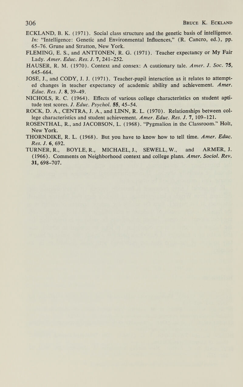 306 Bruce К. Eckland ECKLAND, В. К. (1971). Social class structure and the genetic basis of intelligence. In: Intelligence: Genetic and Environmental Influences, (R. Cancro, ed.), pp. 65-76. Grane and Stratton, New York. FLEMING, E. S., and ANTTONEN, R. G. (1971). Teacher expectancy or My Fair Lady. Amer. Educ. Res. J. 7, 241-252. HAUSER, R. M. (1970). Context and consex: A cautionary tale. Amer. J. Soc. 75, 645-664. JOSE, J., and CODY, J. J. (1971). Teacher-pupil interaction as it relates to attempt¬ ed changes in teacher expectancy of academic ability and achievement. Amer. Educ. Res. J. 8, 39-49. NICHOLS, R. C. (1964). Effects of various college characteristics on student apti¬ tude test scores. J. Educ. Psychol. 55, 45-54. ROCK, D. A., CENTRA, J. A., and LINN, R. L. (1970). Relationships between col¬ lege characteristics and student achievement. Amer. Educ. Res. J. 7, 109-121. ROSENTHAL, R., and JACOBSON, L. (1968). Pygmalion in the Classroom. Holt, New York. THORNDIKE, R. L. (1968). But you have to know how to tell time. Amer. Educ. Res. J. 6, 692. TURNER, R., BOYLE, R., MICHAEL, J., SEWELL, W., and ARMER, J. (1966). Comments on Neighborhood context and college plans. Amer. Social. Rev, 31, 698-707.