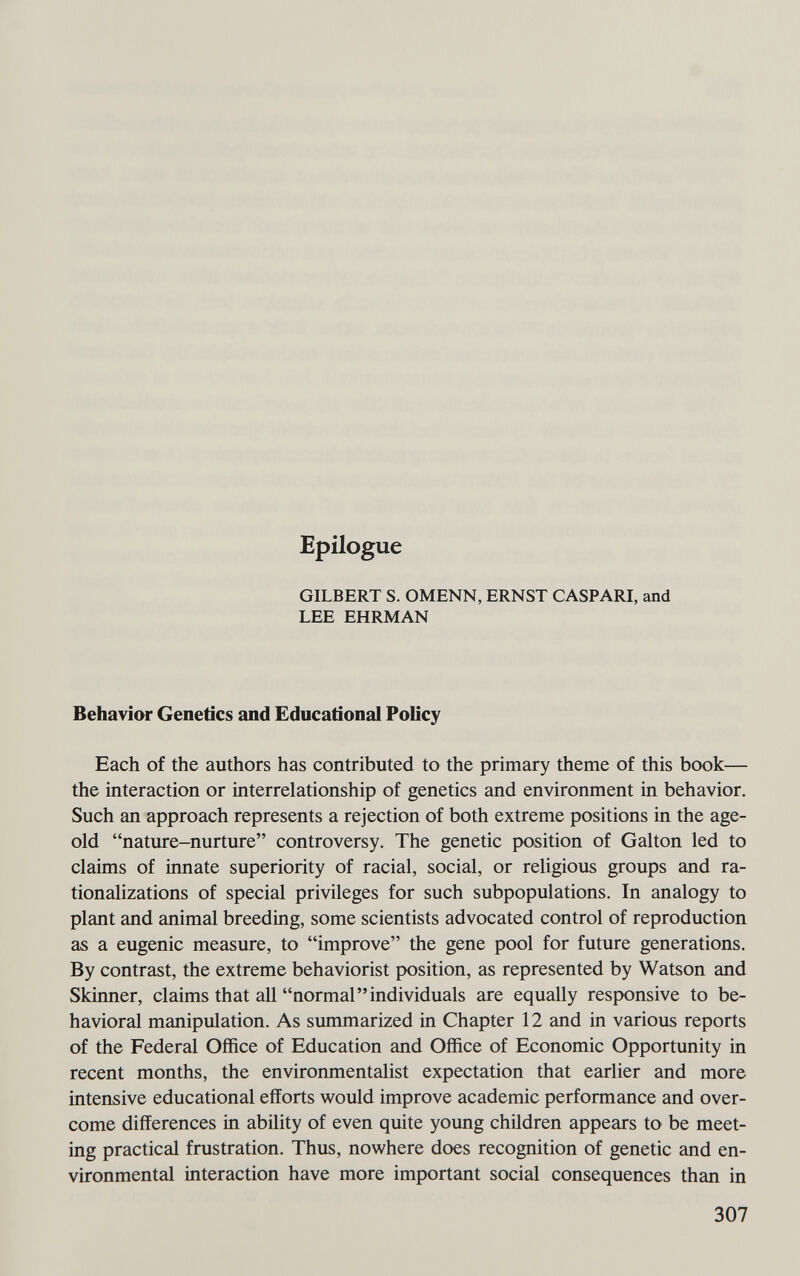 Epilogue GILBERT S. OMENN, ERNST GASP ARI, and LEE EHRMAN Behavior Genetics and Educational Policy Each of the authors has contributed to the primary theme of this book— the interaction or interrelationship of genetics and environment in behavior. Such an approach represents a rejection of both extreme positions in the age- old nature-nurture controversy. The genetic position of Galton led to claims of innate superiority of racial, social, or religious groups and ra¬ tionalizations of special privileges for such subpopulations. In analogy to plant and animal breeding, some scientists advocated control of reproduction as a eugenic measure, to improve the gene pool for future generations. By contrast, the extreme behaviorist position, as represented by Watson and Skinner, claims that all normalindividuals are equally responsive to be¬ havioral manipulation. As summarized in Chapter 12 and in various reports of the Federal Office of Education and Office of Economic Opportunity in recent months, the environmentalist expectation that earlier and more intensive educational efforts would improve academic performance and over¬ come differences in ability of even quite young children appears to be meet¬ ing practical frustration. Thus, nowhere does recognition of genetic and en¬ vironmental interaction have more important social consequences than in 307