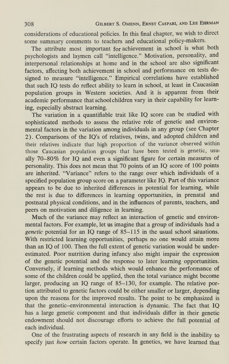 308 Gilbert S. Omenn, Ernst Caspari, and Lee Ehrman considerations of educational policies. In this final chapter, we wish to direct some smnmary comments to teachers and educational policy-makers. The attribute most important for achievement in school is what both psychologists and laymen call intelligence. Motivation, personality, and interpersonal relationships at home and in the school are also significant factors, affecting both achievement in school and performance on tests de¬ signed to measure intelligence. Empirical correlations have established that such IQ tests do reflect ability to leam in school, at least in Caucasian population groups in Western societies. And it is apparent from their academic performance that school children vary in their capability for learn¬ ing, especially abstract learning. The variation in a quantifiable trait like IQ score can be studied with sophisticated methods to assess the relative role of genetic and environ¬ mental factors in the variation among individuals in any group (see Chapter 2). Comparisons of the IQ's of relatives, twins, and adopted children and their relatives indicate that high proportion of the variance observed within those Caucasian population groups that have been tested is genetic, usu¬ ally 70-80% for IQ and even a significant figure for certain measures of personality. This does not mean that 70 points of an IQ score of 100 points are inherited. Variance refers to the range over which individuals of a specified population group score on a parameter like IQ. Part of this variance appears to be due to inherited differences in potential for learning, while the rest is due to differences in learning opportunities, in prenatal and postnatal physical conditions, and in the influences of parents, teachers, and peers on motivation and diligence in learning. Much of the variance may reflect an interaction of genetic and environ¬ mental factors. For example, let us imagine that a group of individuals had a genetic potential for an IQ range of 85-115 in the usual school situations. With restricted learning opportunities, perhaps no one would attain more than an IQ of 100. Then the full extent of genetic variation would be under¬ estimated. Poor nutrition during infancy also might impair the expression of the genetic potential and the response to later learning opportunities. Conversely, if learning methods which would enhance the performance of some of the children could be applied, then the total variance might become larger, producing an IQ range of 85-130, for example. The relative por¬ tion attributed to genetic factors could be either smaUer or larger, depending upon the reasons for the improved results. The point to be emphasized is that the genetic-environmental interaction is dynamic. The fact that IQ has a large genetic component and that individuals differ in their genetic endowment should not discourage efforts to achieve the full potential of each individual. One of the frustrating aspects of research in any field is the inability to specify just how certain factors operate. In genetics, we have learned that