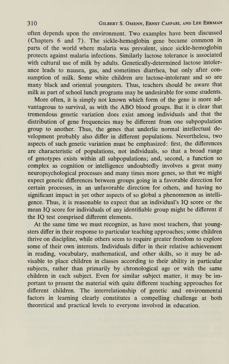 310 Gilbert S. Omenn, Ernst Caspari, and Lee Ehrman often depends upon the environment. Two examples have been discussed (Chapters 6 and 7). The sickle-hemoglobin gene became common in parts of the world where malaria was prevalent, since sickle-hemoglobin protects against malaria infections. Similarly lactose tolerance is associated with cultural use of milk by adults. Genetically-determined lactose intoler¬ ance leads to nausea, gas, and sometimes diarrhea, but only after con¬ sumption of mük. Some white children are lactose-intolerant and so are many black and oriental youngsters. Thus, teachers should be aware that milk as part of school lunch programs may be undesirable for some students. More often, it is simply not known which form of the gene is more ad¬ vantageous to survival, as with the ABO blood groups. But it is clear that tremendous genetic variation does exist among individuals and that the distribution of gene frequencies may be different from one subpopulation group to another. Thus, the genes that underlie normal intellectual de¬ velopment probably also differ in different populations. Nevertheless, two aspects of such genetic variation must be emphasized : first, the differences are characteristic of populations, not individuals, so that a broad range of genotypes exists within all subpopulations; and, second, a function so complex as cognition or intelligence undoubtedly involves a great many neuropsychological processes and many times more genes, so that we might expect genetic differences between groups going in a favorable direction for certain processes, in an imfavorable direction for others, and having no significant impact in yet other aspects of so global a phenomenon as intelli¬ gence. Thus, it is reasonable to expect that an individual's IQ score or the mean IQ score for individuals of any identifiable group might be different if the IQ test comprised different elements. At the same time we must recognize, as have most teachers, that young¬ sters differ in their response to particular teaching approaches; some children thrive on discipline, whüe others seem to require greater freedom to explore some of their own interests. Individuals differ in their relative achievement in reading, vocabulary, mathematical, and other sküls, so it may be ad¬ visable to place children in classes according to their ability in particular subjects, rather than primarily by chronological age or with the same children in each subject. Even for similar subject matter, it may be im¬ portant to present the material with quite different teaching approaches for different children. The interrelationship of genetic and environmental factors in learning clearly constitutes a compelling challenge at both theoretical and practical levels to everyone involved in education.