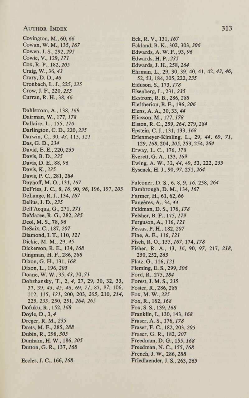 Author Index 313 Covington, M., 60, 66 Cowan, W. M., 135,167 Cowen, J. S., 292, 295 Cowie, v., 129,171 Cox,R. P., 182, 205 Craig, W., 36,43 Crary, D. D., 46 Cronbach, L. J., 225, 235 Crow, J. F., 220, 235 Curran, R. H., 38,^6 Dahlstrom, A., 138,169 Dairman, W., 177,178 Dallaire, L., 155, 170 Darlington, C. D., 220,235 Darwin, C., 30, 43, 115,121 Das, G. D., 234 David, E. E., 220, 235 Davis, B. D., 235 Davis, D. E., 88, 96 Davis, K., 235 Davis, P. C., 281, 284 Dayhoflf, M. O., 131,767 DeFries, J. C., 8,16, 90, 96, 196, 197, 205 DeLange, R. J., 134,167 Delius, J. D., 235 Dell'Acqua, G., 271, 27i DeMaree, R. G., 282, 285 Deol, M. S., 78, 96 DeSaix, C., 187, 207 Diamond, I. T., 110,121 Dickie, M. M., 29, 45 Dickerson, R. E., 134,168 Dingman, H. F., 286, 288 Dixon, G. H., 131, Dixon, L., 196, 205 Doane, W. W., 35, 43, 70, 71 Dobzhansky, T., 2, 4, 27, 29, 30, 32, 33, 37, 39, 43, 45, 46, 69, 71, 87, 97, 106, 112, 115, 121, 200, 203, 205, 210, 214, 225, 235, 250, 251, 264, 265 Dofuku, R., 152,168 Doyle, D., 3,4 Dreger, R. M., 235 Drets, M. E., 285, 288 Dubin, R., 298,305 Dunham, H. W., 186, 205 Dutton, G. R., 137,168 Eccles, J. C., 166,168 Eck, R.V., 131, i67 Eckland, В. К., 302, 303, 306 Edwards, А. W. F., 93, 96 Edwards, H. P., 235 Edwards, J. H., 258, 264 Ehrman, L., 29, 30, 39, 40, 41, 42, 43, 46, 52, 53, 184, 205, 222, 235 Eiduson, S., 173,178 Eisenberg, L., 231, 235 Ekstrom, R. В., 286,288 Eleftheriou, B. E., 196,206 Elens, A. A., 30, 33, 44 Eliasson, M., 177,178 Elston, R. C., 259, 264, 279,284 Epstein, С. J., 131, 133,168 Erlenmeyer-Kimling, L., 29, 44, 69, 71, 129,168, 204,205, 253, 254, 264 Erway, L. е., 176, 178 Everett, G. A., 133, i69 Ewing, A. W., 32, 44, 49, 53, 222, 235 Eysenck, H. J., 90, 97,251,264 Falconer, D. S., 6, 8, 9, 16, 258, 264 Fambrough, D. M., 134,167 Farmer, H., 61, 62, 66 Faugères, A., 34,44 Feldman, D. S., 176,178 Felsher, B. F., 175,179 Ferguson, A., 116,121 Fessas, P. H., 182, 207 Fine, A. E., 116,121 Fisch, R. O., 155,167, IIA, 178 Fisher, R. A., 13, 16, 90, 97, 217, 218, 250, 252,265 Flatz, G., 116,121 Fleming, E. S., 299, 306 Ford, R., 275, 284 Forest, J. M. S., 235 Foster, R., 286, 288 Fox, M. W., 235 Fox, R., 162,168 Fox, S. S., 139,168 Franklin, L, 130, 143,168 Fraser, A. S., 176,178 Fraser, F. C., 182,203,205 Fraser, G. R., 182, 207 Freedman, D. G., 155,168 Freedman, N. C., 155,168 French, J. W., 286,288 Friedlaender, J. S., 263,265