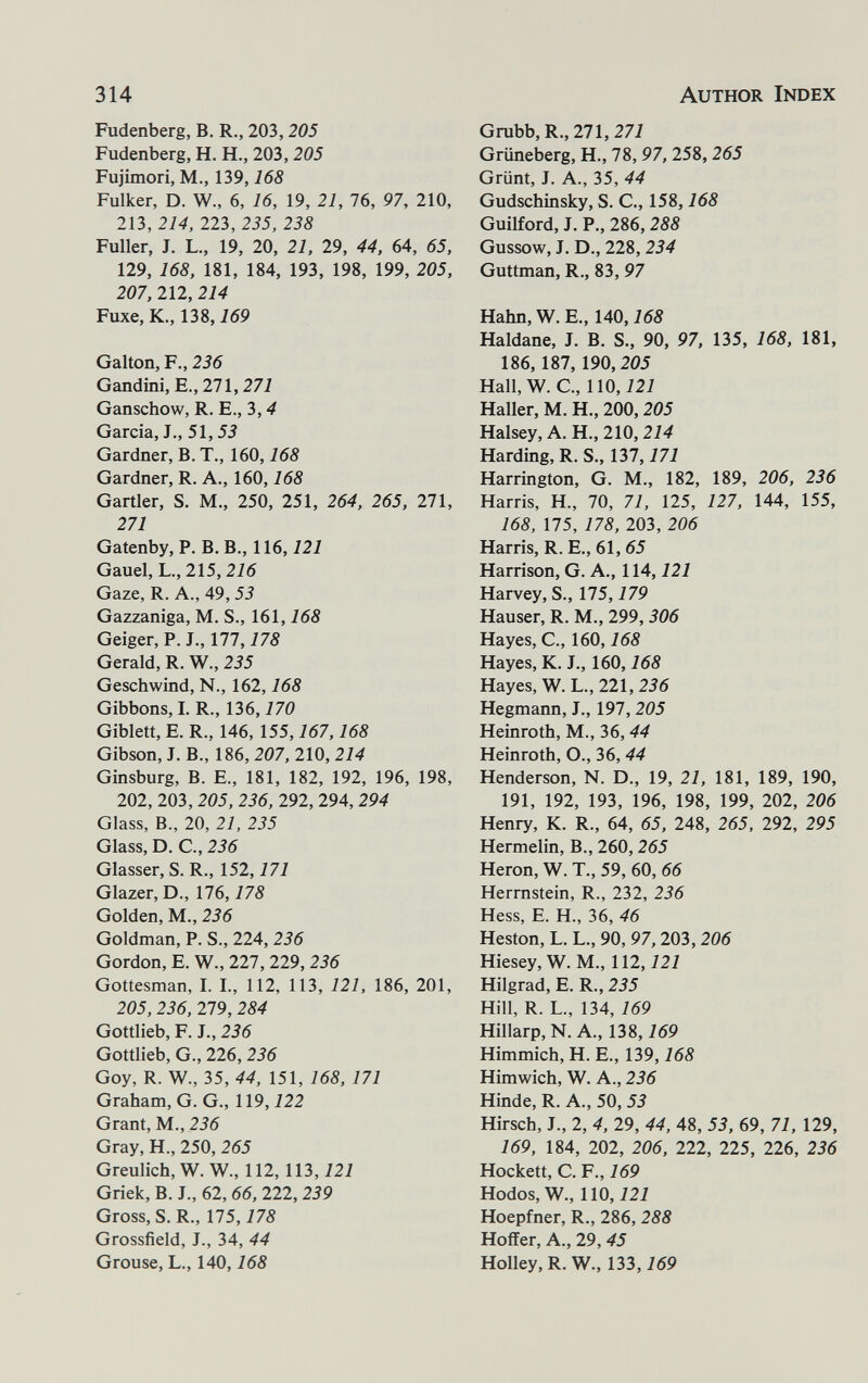 314 Author Index Fudenberg, B. R., 203,205 Fudenberg, H. H., 203, 205 Fujimori, M,, 139,168 Fulker, D. W., 6, 16, 19, 21, 76, 97, 210, 213, 214, 223, 235, 238 Fuller, J. L., 19, 20, 21, 29, 44, 64, 65, 129, 168, 181, 184, 193, 198, 199, 205, 207, 212, 214 Fuxe, K., 138,169 Galton, F., 236 Gandini, е., 271,271 Ganschow, R, E., 3, ^ Garcia, J., 51,53 Gardner, B. T., 160,168 Gardner, R. A., 160,168 Gartler, S. M., 250, 251, 264, 265, 271, 271 Gatenby, P. B. В., 116,121 Gauel, L., 215,276 Gaze, R. A., 49, 53 Gazzaniga, M. S., 161,168 Geiger, P. J., 177,178 Gerald, R. W., 235 Geschwind, N., 162,168 Gibbons, I. R., 136,170 Giblett, E. R., 146, 155,167,168 Gibson, J. В., 186, 207, 210, 214 Ginsburg, В. е., 181, 182, 192, 196, 198, 202, 203, 205, 236, 292, 294, 294 Glass, В., 20, 21, 235 Glass, D. е., 236 Glasser, S. R., 152,171 Glazer, D., 176,178 Golden, M., 236 Goldman, P. S., 224, 236 Gordon, E. W., 227, 229, 236 Gottesman, I. L, 112, 113, 121, 186, 201, 205, 236, 279, 284 Gottlieb, F. J., 236 Gottlieb, G., 226, 236 Goy, R. W., 35, 44, 151, 168, 171 Graham, G. G., 119,122 Grant, M., 236 Gray, H., 250, 265 Greulich, W. W., 112, 113,121 Griek, B. J., 62, 66, 222, 239 Gross, S. R., 175,178 Grossfield, J., 34, 44 Grouse, L., 140,168 Grubb,R., 211,271 Grüneberg, H., 78, 97, 258,265 Grünt, J. A., 35, 44 Gudschinsky, S. C., 158,168 Guilford, J. P., 286,288 Gussow, J. D., 228, 234 Guttman, R., 83, 97 Hahn,W. E., 140, i65 Haldane, J. B. S., 90, 97, 135, 168, 181, 186,187, 190,205 Hall, W. C., 110,121 Haller, M. H., 200,205 Halsey, A. H., 210,214 Harding, R. S., 131,171 Harrington, G. M., 182, 189, 206, 236 Harris, H., 70, 71, 125, 127, 144, 155, 168, 175, 178, 203, 206 Harris, R. E., 61, 65 Harrison, G. A., 114,121 Harvey, S., 115,179 Hauser, R. M., 299, 306 Hayes, е., 160,168 Hayes, К. J., 160,168 Hayes, W. L., 221, 256 Hegmann, J., 197,205 Heinroth, M., 36,44 Heinroth, О., 36, 44 Henderson, N. D., 19, 21, 181, 189, 190, 191, 192, 193, 196, 198, 199, 202, 206 Henry, К. R., 64, 65, 248, 265, 292, 295 Hermelin, В., 260, 265 Heron, W. T., 59, 60, 66 Hermstein, R., 232, 236 Hess, e. H., 36, 46 Heston, L. L., 90, 97,203, 206 Hiesey, W. M., 112,121 Hilgrad, E. R., 235 Hill, R. L., 134, 169 Hillarp, N. A., 138,169 Himmich, H. E., 139,168 Himwich, W. A., 236 Hinde, R. A., 50, 53 Hirsch, J., 2, 4, 29, 44, 48, 53, 69, 71, 129, 169, 184, 202, 206, 222, 225, 226, 236 Hockett, C. v., 169 Hodos, W., 110,121 Hoepfner, R., 286, 288 Hoffer, A., 29, 45 HolIey,R. W., 133,769