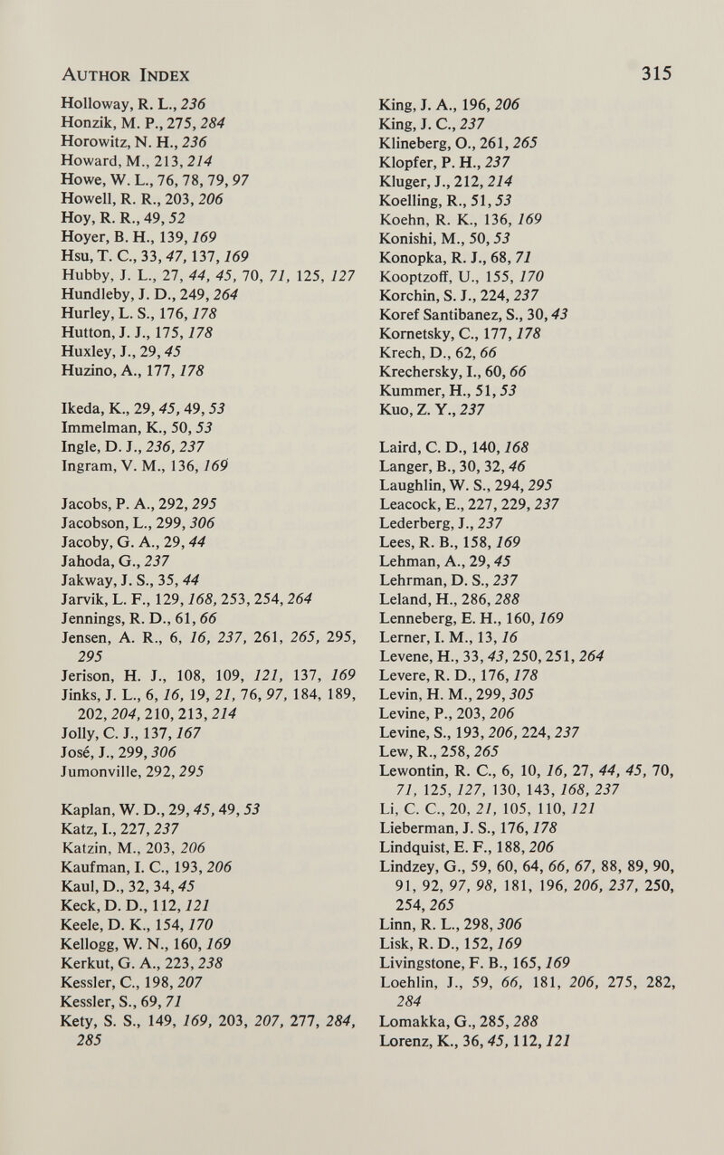 Author Index 315 Holloway, R. L., 236 Honzik, M. P., 275, 284 Horowitz, N. H., 236 Howard, M., 213,214 Howe, W. L., 76, 78, 79,97 Howell, R. R., 203, 206 Hoy, R. R., 49, 52 Hoyer, B.H., 139, 769 Hsu, T. С.,ЗЪ,47,т,169 Hubby, J. L., 27, 44, 45, 70, 71, 125, 127 Hundleby, J. D., 249, 264 Hurley, L. S., 176,178 Hutton, J. J., 175,178 Huxley, J., 29,45 Huzino, A., 177,178 Ikeda, K., 29, 45, 49, 53 Immelman, K., 50, 53 Ingle, D. J., 236, 237 Ingram, V. M., 136, 769 Jacobs, P. A., 292, 295 Jacobson, L., 299, 306 Jacoby, G. A., 29, 44 Jahoda, G., 237 Jakway, J. S., 35, 44 Jarvik, L. F., 129,168, 253, 254, 264 Jennings, R. D., 61,66 Jensen, A. R., 6, 16, 237, 261, 265, 295, 295 Jerison, H. J., 108, 109, 121, 137, 169 Jinks, J. L., 6,16, 19, 21, 76, 97, 184, 189, 202,204,210,213,214 Jolly, C. J., 137,167 José, J., 299,306 Jumonville, 292, 295 Kaplan, W. D., 29, 45, 49,53 Katz, I., 227, 237 Katzin, M., 203, 206 Kaufman, I. C., 193, 206 Kaul, D., 32, 34, 45 Keck,D. D., 112,727 Keele, D. K., 154,770 Kellogg, W. N., 160,169 Kerkut, G. A., 223, 238 Kessler, С., 198, 207 Kessler, S., 69, 77 Kety, S. S., 149, 769, 203, 207, 277, 284, 285 King, J. A., 196, 206 King, J. C., 237 Klineberg, O., 261, 265 Klopfer, P. H., 237 Kluger, J., 212, 214 Koelling, R.,51,55 Koehn, R. K., 136, 769 Konishi, M., 50, 53 Konopka, R. J., 68, 77 Kooptzoff, U., 155, 170 Korchin, S. J., 224, 237 Koref Santibanez, S., 30,43 Kometsky, C., 177,178 Krech, D., 62, 66 Krechersky, I., 60, 66 Kummer, H., 51,55 Kuo, Z. Y„ 237 Laird, C. D., 140,168 Langer, В., 30, 32,46 Laughiin, W. S., 294, 295 Leacock, E., 227, 229, 237 Lederberg, J., 237 Lees, R. В., 158, 769 Lehman, A., 29,45 Lehrman, D. S., 237 Leland, H., 286, 288 Lenneberg, E. H., 160,169 Lerner, I. M., 13,16 Levene, H., 33, 43, 250, 251, 264 Levere, R. D., 176,178 Levin, H. M., 299,505 Levine, P., 203, 206 Levine, S., 193, 206, 224, 237 Lew, R., 258, 265 Lewontin, R. C, 6, 10, 16, 27, 44, 45, 70, 77, 125, 727, 130, 143, 168, 237 Li, С. е., 20, 27, 105, 110, 727 Lieberman, J. S., 176,178 Lindquist, E. F., 188, 206 Lindzey, G., 59, 60, 64, 66, 67, 88, 89, 90, 91, 92, 97, 98, 181, 196, 206, 237, 250, 254, 265 Linn, R. L., 298, 306 Lisk, R.D., 152, 769 Livingstone, F. В., 165, 769 Loehlin, J., 59, 66, 181, 206, 275, 282, 284 Lomakka, G., 285,288 Lorenz, К., 36,45,112,121