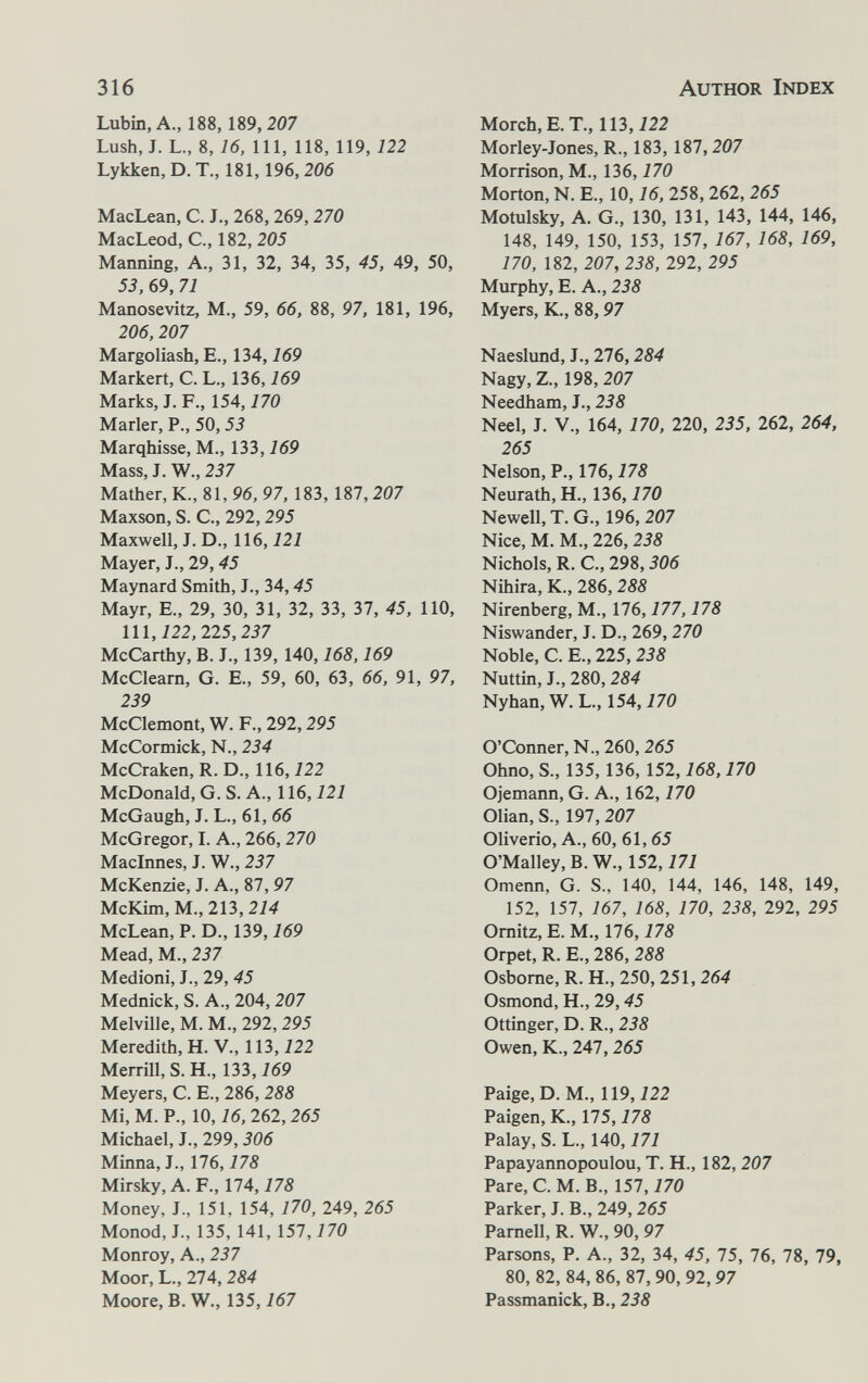 316 Author Index Lubin, A., 188,189,207 Lush, J. L., 8, 16, 111, 118, 119, 122 Lykken,D. T., 181,196, 206 MacLean, C. J., 268,269,270 MacLeod, C., 182, 205 Manning, A., 31, 32, 34, 35, 45, 49, 50, 53, 69, 71 Manosevitz, M., 59, 66, 88, 97, 181, 196, 206,207 Margoliash, E., 134,169 Markert, C. L., 136,169 Marks, L F., 154,770 Marler, P., 50,53 Marqhisse, M., 133,169 Mass, J. W., 237 Mather, K., 81, 96, 97, 183, 187, 207 Maxson, S. C, 292,295 Maxwell, J. D., 116,121 Mayer, J., 29,45 Maynard Smith, J., 34,45 Mayr, E., 29, 30, 31, 32, 33, 37, 45, 110, lll,i22, 225,237 McCarthy, B. J., 139, 140,168,169 McCleam, G. E., 59, 60, 63, 66, 91, 97, 239 McClemont, W. F., 292,295 McCormick, N., 234 McCraken, R. D., 116,122 McDonald, G. S. A., 116,121 McGaugh, J. L., 61, 66 McGregor, L A., 266,270 Maclnnes, J. W., 237 McKenzie, J. A., 87,97 McKim, M., 213,214 McLean, P. D., 139,769 Mead, M., 237 Medioni, J., 29, 45 Mednick, S. A., 204, 207 Melville, M. M., 292, 295 Meredith, H. V., 113,722 Merrill, S. H., 133,169 Meyers, C. E., 286, 288 Mi, M. P., 10,16, 262, 265 Michael, J., 299,306 Minna, J., 176,178 Mirsky,A. F., 174,775 Money, J., 151, 154, 170, 249, 265 Monod, L, 135, 141, 157, 770 Monroy, A., 237 Moor, L., 274, 284 Moore, B. W., 135,167 Morch, E. T., 113,722 Morley-Jones, R., 183, 187,207 Morrison, M., 136,170 Morton, N. E., 10,16, 258, 262, 265 Motulsky, A. G., 130, 131, 143, 144, 146, 148, 149, 150, 153, 157, 767, 168, 169, 170, 182, 207, 238, 292, 295 Murphy, E. A., 238 Myers, K., 88,97 Naeslund, J., 276,284 Nagy, Z., 198, 207 Needham, J., 238 Neel, J. v., 164, 170, 220, 235, 262, 264, 265 Nelson, P., 176,178 Neurath, H., 136,170 Newell, T. G., 196, 207 Nice, M. M., 226, 238 Nichols, R. е., 298,306 Nihira, К., 286,288 Nirenberg, M., 176, 777,178 Niswander, J. D., 269, 270 Noble, C. E., 225, 238 Nuttin, J., 280, 284 Nyhan, W. L., 154,770 O'Conner, N., 260, 265 Ohno, S., 135, 136, 152,168,170 Ojemann, G. A., 162,170 Olian, S., 197,207 Oliverio, A., 60, 61, 65 O'Malley, B. W., 152,777 Omenn, G. S., 140, 144, 146, 148, 149, 152, 157, 167, 168, 170, 238, 292, 295 Omitz, E. M., 176,178 Orpet, R. E., 286, 288 Osbome, R. H., 250, 251, 264 Osmond, H., 29,45 Ottinger, D. R., 238 Owen, К., 247,265 Paige, D. M., 119, 722 Paigen, K., 175,178 Palay, S. L., 140,171 Papayannopoulou, T. H., 182, 207 Pare, C. M. В., 157, 770 Parker, J. В., 249, 265 Pamell, R. W., 90, 97 Parsons, P. A., 32, 34, 45, 75, 76, 78, 79, 80, 82, 84,86, 87,90, 92,97 Passmanick, В., 238