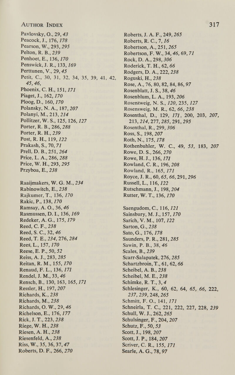 Author Index 317 Pavlovsky, O., 29, 43 Peacock, J., 176,178 Pearson, W., 293, 295 Pelton, R. В., 239 Penhoet, E., 136,170 Penswick, J. R., 133,169 Perttunen, V., 29,45 Petit, C., 30, 31, 32, 34, 35, 39, 41. 42, 45. 46, Phoenix, C. H., 151, i7i Piaget, J., 162,170 Ploog, D., 160,770 Polansky, N. A., 187, 207 Polanyi, M., 213, 214 Pollitzer, W. S., 125, 126,127 Porter, R. В., 286, 288 Porter, R. H., 239 Post, R. H., 119,122 Prakash, S., 70, 71 Prell, D. В., 251, 264 Price, L. A., 286, 288 Price, W. H., 293, 295 Przyboa, E., 238 Raaijmakers, W. G. M., 234 Rabinowitch, E., 238 Rajkumer, T., 136, 170 Rakic,P., 138,770 Ramsay, A. O., 36, 46 Rasmussen, D. I., 136,169 Redeker, A. G., 175,179 Reed, C. F., 238 Reed, S. C., 32,46 Reed, T. E., 234, 276, 284 Rees, L., 157,170 Reese, E. P., 50,52 Reiss, A. J., 283, 285 Reitan, R. M., 155,170 Renaud, F. L., 136,171 Rendel, J. M., 33, 46 Rensch,B., 130, 163, 165,171 Ressler, H., 197, 207 Richards, K., 238 Richards, M., 238 Richards, O. W., 29, 46 Richelson, E., 176,177 Rick, J. T., 223, 238 Riege, W. H., 238 Riesen, A. H., 238 Riesenfeld, A., 238 Riss, W., 35, 36, 37,47 Roberts, D. F., 266, 270 Roberts, J. A. F., 249, 265 Roberts, R. е., 1,16 Robertson, А., 251, 265 Robertson, F. W., 34, 46, 69, 71 Rock, D. A., 298,306 Roderick, T. H., 62, 66 Rodgers, D. A., 222,238 Roguski, H., 238 Rose, A., 76, 80, 82, 84, 86, 97 Rosenblatt, J. S., 38, 46 Rosenblum, L. A., 193, 206 Rosenzweig, N. S., 120, 235, 127 Rosensweig, M. R., 62, 66, 238 Rosenthal, D., 129, 171, 200, 203, 207, m, 214, 277, 285, 291,295 Rosenthal, R., 299, 306 Ross, S., 198, 207 Roth, N., 175,178 Rothenbuhler, W. C., 49, 53, 183, 207 Rowe, D. S., 266, 270 Rowe, H. J., 136,171 Rowland, С. R., 196, 208 Rowland, R., 165, 171 Royce, J. R., 60, 65, 66, 291, 296 Russell, L., 116,122 Rutschmann, J., 198, 204 Rutter, W. T., 136, i 70 Saengudom, C., 116,121 Sainsbury, M. J., 157,170 Sarich, V. M., 107,122 Sarton, G., 238 Sato, G., 176,178 Saunders, P. R., 281, 285 Sawin, P. В., 38, 46 Scales, В., 239 Scarr-Salapatek, 276,285 Schartzbroin, T., 61, 62, 66 Scheibe!, A. В., 238 Scheibel, M. E., 238 Schimke, R. T., 3, 4 Schlesinger, К., 60, 62, 64, 65, 66, 222, 237, 239, 248,265 Schmitt, F. О., 141, 171 Schneiria, T. С., 221, 222, 227, 228, 239 Schull, W. J., 262, 265 Schulsinger, F., 204,207 Schutz, F., 50,53 Scott, J., 198, 207 Scott, J. P., 184,207 Scriver, С. R., 155, 171 Searle, A. G., 78,97