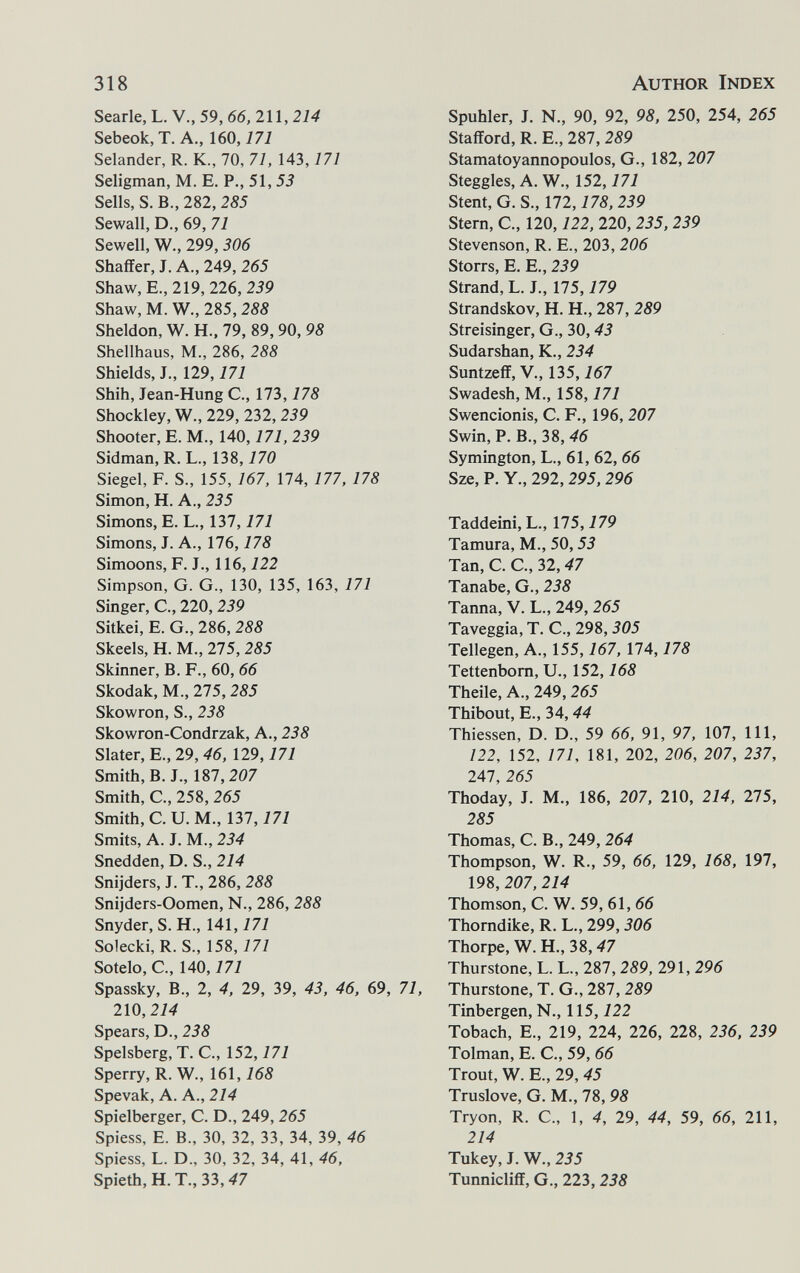318 Author Index Searle, L. V., 59, 66, Ш, 214 Sebeok,T. A., 160,777 Selander, R. K., 70, 71, 143,171 Seligman, M. E. P., 51,53 Sells, S. В., 282, 285 Sewall, D., 69, 71 Sewell, W., 299, 306 Shaffer, J. A., 249, 265 Shaw, E., 219, 226, 239 Shaw, M. W., 285, 288 Sheldon, W. H.. 79, 89,90, 98 Shellhaus, M., 286, 288 Shields, J., 129,171 Shih, Jean-Hung C., 173,178 Shockley, W., 229, 232,239 Shooter, E. M., 140,171, 239 Sidman, R. L., 138,170 Siegel, F. S., 155, 167, 174, 177, 178 Simon, H. A., 235 Simons, E. L., 137,171 Simons, J. A., 176,178 Simoons, P. J., 116,122 Simpson, G. G., 130, 135, 163, 171 Singer, C., 220, 239 Sitkei, E. G., 286, 288 Skeels, H. M., 275, 285 Skinner, B. F., 60, 66 Skodak, M., 275,285 Skowron, S., 238 Skowron-Condrzak, A., 238 Slater, E.,29, 46, 129,171 Smith, B. J., 187,207 Smith, C., 258, 265 Smith, C. U. M., 137,171 Smits, A. J. M., 234 Snedden, D. S., 214 Snijders, J. T., 286, 288 Snijders-Oomen, N., 286, 288 Snyder, S.H., 141,171 Solecki, R. S., 158,77/ Sotelo, C., 140,171 Spassky, В., 2, 4, 29, 39, 43, 46, 69, 71, 210,214 Spears, D., 238 Spelsberg, T. C., 152, 777 Sperry, R. W., 161,168 Spevak, A. A., 214 Spielberger, C. D., 249, 265 Spiess, E. В., 30, 32, 33, 34, 39, 46 Spiess, L. D., 30, 32, 34, 41, 46, Spieth, H. T., 33,47 Spuhler, J. N., 90, 92, 98, 250, 254, 265 Stafford, R. E., 287, 289 Stamatoyannopoulos, G., 182, 207 Steggles,A. W., 152,777 Stent, G. S., 172,178,239 Stern, C., 120,122, 220, 235, 239 Stevenson, R. E., 203, 206 Storrs, E, E., 239 Strand, L. J., 175,179 Strandskov, H. H., 287, 289 Streisinger, G., 30,43 Sudarshan, K., 234 Suntzeff, v., 135,167 Swadesh, M., 158, 777 Swencionis, C. F., 196, 207 Swin, P. В., 38,46 Symington, L., 61, 62, 66 Sze, P. Y., 292,295,296 Taddeini, L., 175,179 Tamura, M., 50,53 Tan, C. C., 32,47 Tanabe, G., 238 Tanna, V. L., 249, 265 Taveggia, T. C., 298,305 Tellegen, A., 155,167, 174,178 Tettenborn, U., 152,168 Theile, A., 249,265 Thibout, E., 34,44 Thiessen, D. D., 59 66, 91, 97, 107, 111, 122, 152, 777, 181, 202, 206, 207, 237, 247, 265 Thoday, J. M., 186, 207, 210, 214, 275, 285 Thomas, C, В., 249, 264 Thompson, W. R., 59, 66, 129, 168, 197, 198, 207, 214 Thomson, C. W. 59, 61, 66 Thorndike, R. L., 299,306 Thorpe, W. H., 38,47 Thurstone, L. L., 287, 289, 291, 296 Thurstone, T. G., 287, 289 Tinbergen, N., 115,122 Tobach, E., 219, 224, 226, 228, 236, 239 Tolman, E. C, 59, 66 Trout, W. E., 29, 45 Truslove, G. M., 78, 98 Tryon, R. C., 1, 4, 29, 44, 59, 66, 211, 214 Tukey, J. W., 235 Tunnicliff, G., 223,238