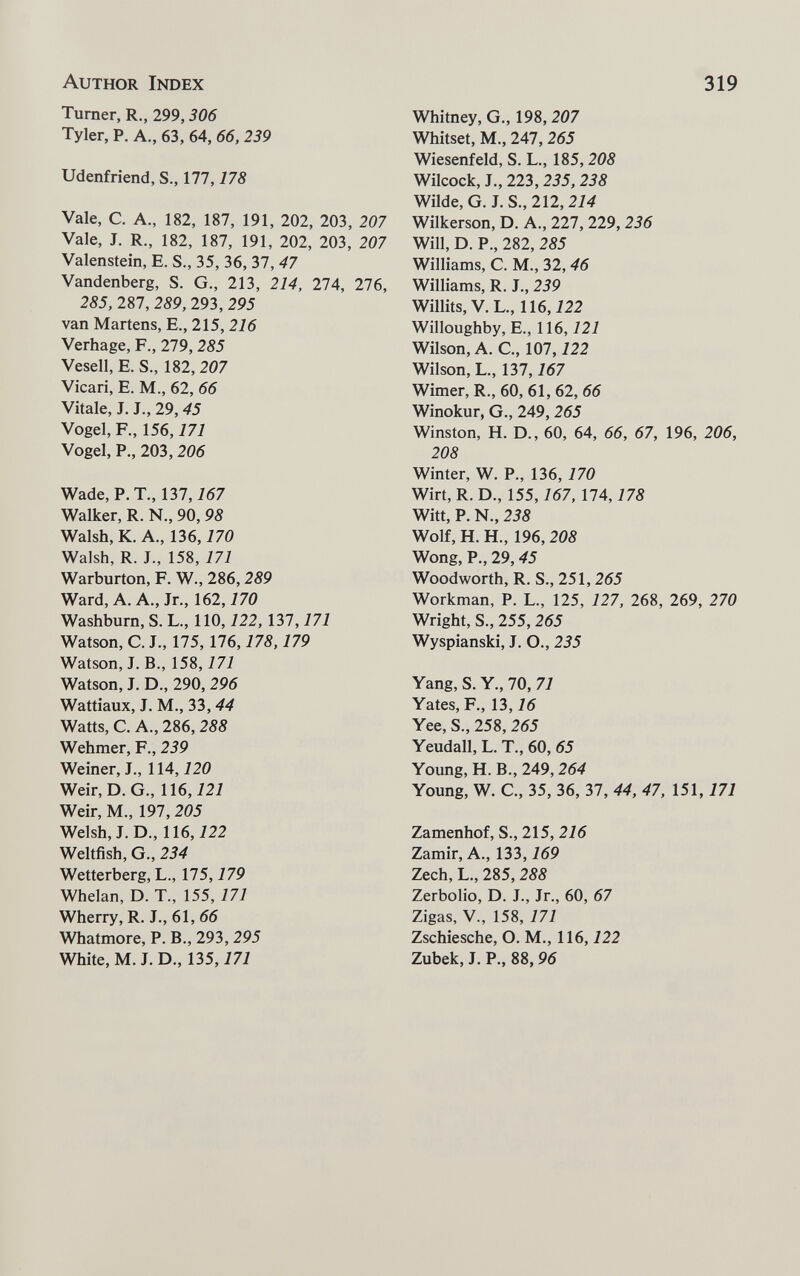 Author Index 319 Turner, R., 299,306 Tyler, P. A., 63, 64, 66, 239 Udenfriend, S., 177,178 Vale, C. A., 182, 187, 191, 202, 203, 207 Vale, J. R., 182, 187, 191, 202, 203, 207 Valenstein, E. S., 35, 36, 37, 47 Vandenberg, S. G., 213, 214, IIA, 276, 285, 287, 289, 293, 295 van Martens, E., 215, 216 Verhage, P., 279, 285 Vesell, E. S., 182, 207 Vicari, E. M., 62, 66 Vitale, J. J., 29, 45 Vogel, F., 156,171 Vogel, P., 203,206 Wade, P. T., 137, Ì67 Walker, R. N., 90, 98 Walsh, К. A., 136,170 Walsh, R. J., 158, 171 Warburton, F. W., 286,289 Ward, A. A., Jr., 162,170 Washburn, S. L., ПО, 122, 137,171 Watson, С. J., 175,176,178,179 Watson, J. В., 158, Ì7J Watson, J. D., 290,296 Wattiaux, J. M., 33, 44 Watts, C. A., 286, 288 Wehmer, F., 239 Weiner, L, 114,120 Weir,D.G., 116,121 Weir, M., 197, 205 Welsh, J. D., 116,122 Weltfish, G., 234 Wetterberg, L., 175,179 Whelan, D. T., 155, 171 Wherry, R. J., 61, 66 Whatmore, P. В., 293,295 White, M. J. D., 135,171 Whitney, G., 198,207 Whitset, M., 247,265 Wiesenfeld, S. L., 185,208 Wilcock, J., 223,255, 238 Wilde, G. J. S.,212,214 Wilkerson, D. A., 227, 229, 236 Will, D. P., 282, 285 Williams, C. M., 32, 46 Williams, R. J., 239 Willits, V. L., 116,122 Willoughby, E., ne, 121 Wilson, A. C., 107,122 Wilson, L., 137,167 Wimer, R., 60, 61, 62, 66 Winokur, G., 249, 265 Winston, H. D., 60, 64, 66, 67, 196, 206, 208 Winter, W. P., 136, 170 Wirt, R. D., 155,167, 174,178 Witt, P. N., 238 Wolf, H. H., 196, 208 Wong, P., 29,45 Woodworth, R. S., 251,265 Workman, P. L., 125, 127, 268, 269, 270 Wright, S., 255,265 Wyspianski, J. O., 235 Yang, S. Y., 70, 71 Yates, F., 13,16 Yee, S., 258, 265 Yeudall, L. T., 60, 65 Young, H. В., 249,264 Young, W. C., 35, 36, 37, 44, 47, 151,171 Zamenhof, S., 215, 216 Zamir, A., 133, 769 Zech, L., 285,288 Zerbolio, D. J., Jr., 60, 67 Zigas, v., 158, 171 Zschiesche, O. M., 116, 722 Zubek, J. P., 88,96