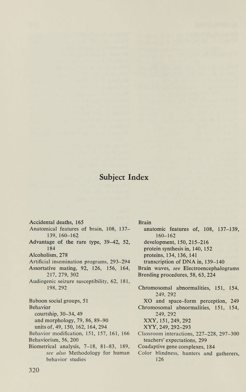 Subject Index Accidental deaths, 165 Anatomical features of brain, 108, 137- 139,160-162 Advantage of the rare type, 39-42, 52, 184 Alcoholism, 278 Artificial insemination programs, 293-294 Assortative mating, 92, 126, 156, 164, 217, 279, 302 Audiogenic seizure susceptibility, 62, 181, 198, 292 Baboon social groups, 51 Behavior courtship, 30-34, 49 and morphology, 79, 86, 89-90 units of, 49, 150, 162, 164, 294 Behavior modification, 151, 157, 161, 166 Behaviorism, 56, 200 Biometrical analysis, 7-18, 81-83, 189, see also Methodology for human behavior studies Brain anatomic features of, 108, 137-139, 160-162 development, 150,215-216 protein synthesis in, 140, 152 proteins, 134, 136, 141 transcription of DNA in, 139-140 Brain waves, see Electroencephalograms Breeding procedures, 58, 63, 224 Chromosomal abnormalities, 151, 154, 249, 292 XO and space-form perception, 249 Chromosomal abnormalities, 151, 154, 249, 292 XXY, 151,249,292 XYY, 249, 292-293 Classroom interactions, 227-228, 297-300 teachers' expectations, 299 Coadaptive gene complexes, 184 Color blindness, hunters and gatherers, 126 320