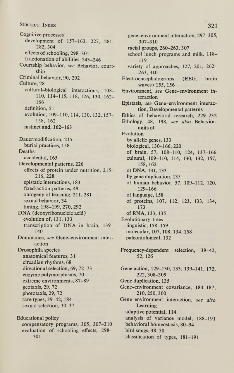 Subject Index 321 Cognitive processes development of 157-163, 227, 281- 282, 304 effects of schooling, 298-301 fractionation of abilities, 243-246 Courtship behavior, see Behavior, court¬ ship Criminal behavior, 90, 292 Culture, 28 cultural-biological interactions, 108- 110, 114-115, 118, 126, 130, 162- 166 definition, 51 evolution, 109-110, 114, 130, 132, 157- 158, 162 instinct and, 162-163 Dauermodification, 215 burial practices, 158 Deaths accidental, 165 Developmental patterns, 226 effects of protein under nutrition, 215- 216,228 epistatic interactions, 183 fixed-action patterns, 49 ontogeny of learning, 211, 281 sexual behavior, 34 timing, 198-199,270, 292 DNA (deoxyribonucleic acid) evolution of, 131, 133 transcription of DNA in brain, 139- 140 Dominance, see Gene-environment inter¬ action Drosophila species anatomical features, 31 circadian rhythms, 68 directional selection, 69, 72-73 enzyme polymorphisms, 70 extreme environments, 87-89 geotaxis, 29, 72 phototaxis, 29, 72 rare types, 39—42,184 sexual selection, 30-37 Educational policy compensatory programs, 305, 307-310 evaluation of schooling effects, 298- 301 gene-environment interaction, 297-305, 307-310 racial groups, 260-263, 307 school lunch programs and milk, 118- 119 variety of approaches, 127, 201, 262- 263, 310 Electroencephalograms (EEG, brain waves) 155,156 Environment, see Gene-environment in¬ teraction Epistasis, see Gene-environment interac¬ tion, Developmental patterns Ethics of behavioral research, 229-232 Ethology, 48, 198, see also Behavior, units of Evolution by allelic genes, 133 biological, 130-166, 220 of brain, 57, 108-110, 124, 137-166 cultural, 109-110, 114, 130, 132, 157, 158,162 of DNA, 131, 133 by gene duplication, 135 of human behavior, 57, 109-112, 120, 129-166 of language, 158 of proteins, 107, 112, 123, 133, 134, 173 of RNA, 133,135 Evolutionary trees linguistic, 158-159 molecular, 107,108, 134,158 paleonto logical, 132 Frequency-dependent selection, 39-42, 52,126 Gene action, 129-130, 133, 139-141, 172, 222, 308-309 Gene duplication, 135 Gene-environment covariance, 184—187, 210, 250, 300 Gene-environment interaction, see also Learning adaptive potential, 114 analysis of variance model, 188-191 behavioral homeostasis, 80-94 bird songs, 38, 50 classification of types, 181-191