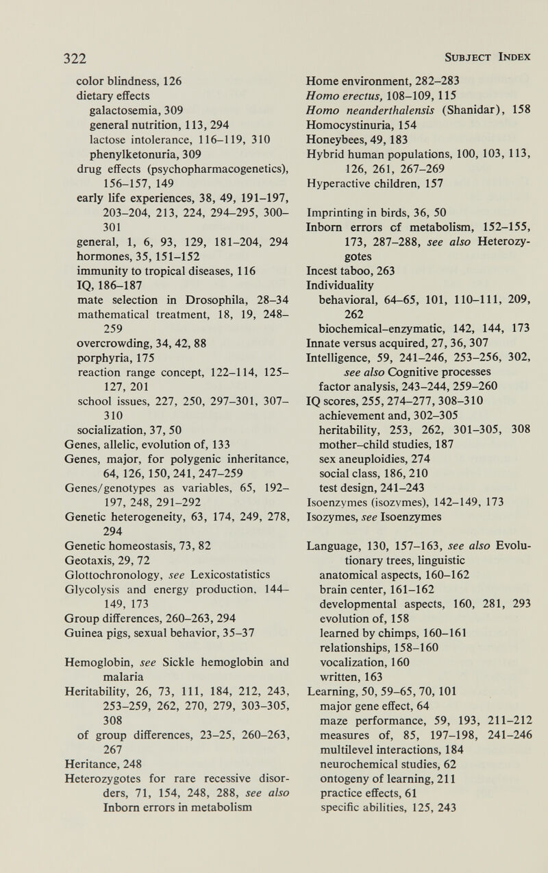 322 Subject Index color blindness, 126 dietary effects galactosemia, 309 general nutrition, 113, 294 lactose intolerance, 116-119, 310 phenylketonuria, 309 drug effects (psychopharmacogenetics), 156-157, 149 early life experiences, 38, 49, 191-197, 203-204, 213, 224, 294-295, 300- 301 general, 1, 6, 93, 129, 181-204, 294 hormones, 35, 151-152 immunity to tropical diseases, 116 IQ, 186-187 mate selection in Drosophila, 28-34 mathematical treatment, 18, 19, 248- 259 overcrowding, 34, 42, 88 porphyria, 175 reaction range concept, 122-114, 125- 127, 201 school issues, 227, 250, 297-301, 307- 310 socialization, 37, 50 Genes, allelic, evolution of, 133 Genes, major, for polygenic inheritance, 64, 126, 150, 241,247-259 Genes/genotypes as variables, 65, 192- 197, 248, 291-292 Genetic heterogeneity, 63, 174, 249, 278, 294 Genetic homeostasis, 73, 82 Geotaxis, 29, 72 Glottochronology, see Lexicostatistics Glycolysis and energy production, 144- 149, 173 Group differences, 260-263, 294 Guinea pigs, sexual behavior, 35-37 Hemoglobin, see Sickle hemoglobin and malaria Heritability, 26, 73, 111, 184, 212, 243, 253-259, 262, 270, 279, 303-305, 308 of group differences, 23-25, 260-263, 267 Heritance, 248 Heterozygotes for rare recessive disor¬ ders, 71, 154, 248, 288, see also Inborn errors in metabolism Home environment, 282-283 Homo erectus, 108-109,115 Homo neanderthalensis (Shanidar), 158 Homocystinuria, 154 Honeybees, 49,183 Hybrid human populations, 100, 103, 113, 126, 261, 267-269 Hyperactive children, 157 Imprinting in birds, 36, 50 Inborn errors of metabolism, 152-155, 173, 287-288, see also Heterozy¬ gotes Incest taboo, 263 Individuality behavioral, 64-65, 101, 110-111, 209, 262 biochemical-enzymatic, 142, 144, 173 Innate versus acquired, 27, 36, 307 Intelligence, 59, 241-246, 253-256, 302, see also Cognitive processes factor analysis, 243-244, 259-260 IQ scores, 255, 274-277, 308-310 achievement and, 302-305 heritability, 253, 262, 301-305, 308 mother-child studies, 187 sex aneuploidies, 274 social class, 186, 210 test design, 241-243 Isoenzymes (isozymes), 142-149, 173 Isozymes, see Isoenzymes Language, 130, 157-163, see also Evolu¬ tionary trees, linguistic anatomical aspects, 160-162 brain center, 161-162 developmental aspects, 160, 281, 293 evolution of, 158 learned by chimps, 160-161 relationships, 158-160 vocalization, 160 written, 163 Learning, 50, 59-65, 70,101 major gene effect, 64 maze performance, 59, 193, 211-212 measures of, 85, 197-198, 241-246 multilevel interactions, 184 neurochemical studies, 62 ontogeny of learning, 211 practice effects, 61 specific abilities, 125, 243