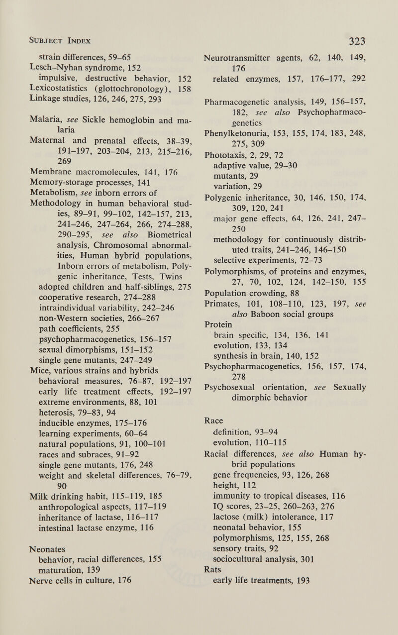Subject Index 323 strain differences, 59-65 Lesch-Nyhan syndrome, 152 impulsive, destructive behavior, 152 Lexicostatistics (glottochronology), 158 Linkage studies, 126, 246, 275, 293 Malaria, see Sickle hemoglobin and ma¬ laria Maternal and prenatal effects, 38-39, 191-197, 203-204, 213, 215-216, 269 Membrane macromolecules, 141, 176 Memory-storage processes, 141 Metabolism, see inborn errors of Methodology in human behavioral stud¬ ies, 89-91, 99-102, 142-157, 213, 241-246, 247-264, 266, 274-288, 290-295, see also Biometrical analysis. Chromosomal abnormal¬ ities, Human hybrid populations, Inborn errors of metabolism, Poly¬ genic inheritance, Tests, Tvi'ins adopted children and half-siblings, 275 cooperative research, 274-288 intraindividual variability, 242-246 non-Western societies, 266-267 path coefficients, 255 psychopharmacogenetics, 156-157 sexual dimorphisms, 151-152 single gene mutants, 247-249 Mice, various strains and hybrids behavioral measures, 76-87, 192-197 early life treatment effects, 192-197 extreme environments, 88, 101 heterosis, 79-83, 94 inducible enzymes, 175-176 learning experiments, 60-64 natural populations, 91, 100-101 races and subraces, 91-92 single gene mutants, 176, 248 Vi^eight and skeletal differences, 76-79, 90 Milk drinking habit, 115-119, 185 anthropological aspects, 117-119 inheritance of lactase, 116-117 intestinal lactase enzyme, 116 Neonates behavior, racial differences, 155 maturation, 139 Nerve cells in culture, 176 Neurotransmitter agents, 62, 140, 149, 176 related enzymes, 157, 176-177, 292 Pharmacogenetic analysis, 149, 156-157, 182, see also Psychopharmaco¬ genetics Phenylketonuria, 153, 155, 174, 183, 248, 275, 309 Phototaxis, 2, 29, 72 adaptive value, 29-30 mutants, 29 variation, 29 Polygenic inheritance, 30, 146, 150, 174, 309, 120, 241 major gene effects, 64, 126, 241, 247- 250 methodology for continuously distrib¬ uted traits, 241-246, 146-150 selective experiments, 72-73 Polymorphisms, of proteins and enzymes, 27, 70, 102, 124, 142-150, 155 Population crovi'ding, 88 Primates, 101, 108-110, 123, 197, see also Baboon social groups Protein brain specific, 134, 136, 141 evolution, 133, 134 synthesis in brain, 140, 152 Psychopharmacogenetics, 156, 157, 174, 278 Psychosexual orientation, see Sexually dimorphic behavior Race definition, 93-94 evolution, 110-115 Racial differences, see also Human hy¬ brid populations gene frequencies, 93, 126, 268 height, 112 immunity to tropical diseases, 116 IQ scores, 23-25, 260-263, 276 lactose (milk) intolerance, 117 neonatal behavior, 155 polymorphisms, 125, 155, 268 sensory traits, 92 sociocultural analysis, 301 Rats early life treatments, 193