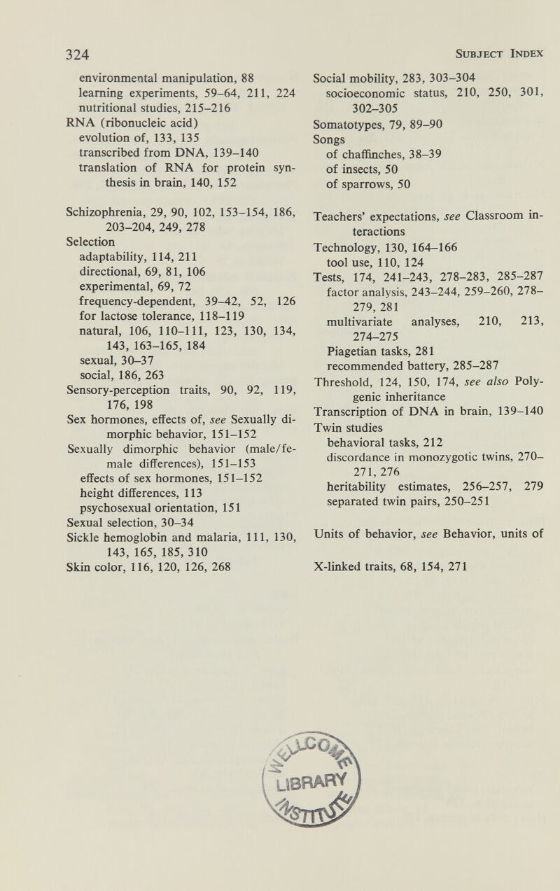 324 Subject Index environmental manipulation, 88 learning experiments, 59-64, 211, 224 nutritional studies, 215-216 RNA (ribonucleic acid) evolution of, 133, 135 transcribed from DNA, 139-140 translation of RNA for protein syn¬ thesis in brain, 140, 152 Schizophrenia, 29, 90, 102, 153-154, 186, 203-204, 249, 278 Selection adaptability, 114, 211 directional, 69, 81, 106 experimental, 69, 72 frequency-dependent, 39-42, 52, 126 for lactose tolerance, 118-119 natural, 106, 110-111, 123, 130, 134, 143, 163-165, 184 sexual, 30-37 social, 186, 263 Sensory-perception traits, 90, 92, 119, 176, 198 Sex hormones, effects of, see Sexually di¬ morphic behavior, 151-152 Sexually dimorphic behavior (male/fe¬ male differences), 151-153 effects of sex hormones, 151-152 height differences, 113 psychosexual orientation, 151 Sexual selection, 30-34 Sickle hemoglobin and malaria. 111, 130, 143, 165, 185, 310 Skin color, 116, 120, 126, 268 Social mobility, 283, 303-304 socioeconomic status, 210, 250, 301, 302-305 Somatotypes, 79, 89-90 Songs of chaffinches, 38-39 of insects, 50 of sparrows, 50 Teachers' expectations, see Classroom in¬ teractions Technology, 130, 164-166 tool use, 110, 124 Tests, 174, 241-243, 278-283, factor analysis, 243-244, 259-260, 278- 279, 281 multivariate analyses, 210, 213, 274-275 Piagetian tasks, 281 recommended battery, 285-287 Threshold, 124, 150, 174, see also Poly¬ genic inheritance Transcription of DNA in brain, 139-140 Twin studies behavioral tasks, 212 discordance in monozygotic twins, 270- 271, 276 heritability estimates, 256-257, 279 separated twin pairs, 250-251 Units of behavior, see Behavior, units of X-linked traits, 68, 154, 271 UBRARV