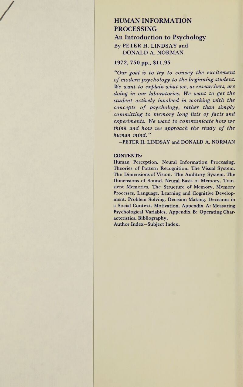 HUMAN INFORMATION PROCESSING An Introduction to Psychology By PETER H. LINDSAY and DONALD A. NORMAN 1972, 750 pp., $11.95 Our goal is to try to convey the excitement of modern psychology to the beginning student. We want to explain what we, as researchers, are doing in our laboratories. We want to get the student actively involved in working with the concepts of psychology, rather than simply committing to memory long lists of facts and experiments. We want to communicate how we think and how we approach the study of the human mind.  -PETER H. LINDSAY and DONALD A. NORMAN CONTENTS: Human Perception. Neural Information Processing. Theories of Pattern Recognition. The Visual System. The Dimensions of Vision. The Auditory System. The Dimensions of Sound. Neural Basis of Memory. Tran¬ sient Memories. The Structure of Memory. Memory Processes. Language. Learning and Cognitive Develop¬ ment. Problem Solving. Decision Making. Decisions in a Social Context. Motivation. Appendix A: Measuring Psychological Variables. Appendix B: Operating Char¬ acteristics. Bibliography. Author Index—Subject Index.
