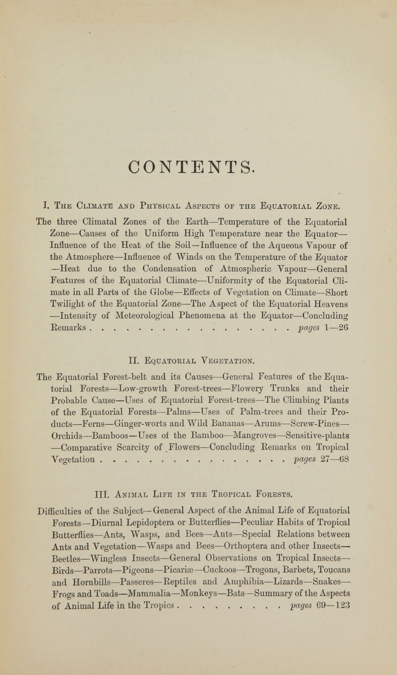 CONTENTS. J. The Climate and Physical Aspects of the Equatorial Zone. The three Climatal Zones of the Earth—Temperature of the Equatorial Zone—Causes of the Uniform High Temperature near the Equator— Influence of the Heat of the Soil—Influence of the Aqueous Vapour of the Atmosphere—Influence of Winds on the Temperature of the Equator —Heat due to the Condensation of Atmospheric Vapour—General Features of the Equatorial Climate—Uniformity of the Equatorial Cli¬ mate in all Parts of the Globe—Efl'ects of Vegetation on Climate—Short Twilight of the Equatorial Zone—The Aspect of the Equatorial Heavens —Intensity of Meteorological Phenomena at the Equator—Concluding Remarks pages 1—26 II. Equatokial Vegetation. The Equatorial Forest-belt and its Causes—General Features of the Equa¬ torial Forests—Low-growth Forest-trees—Flowery Trunks and their Probable Cause—Uses of Equatorial Forest-trees—The Climbing Plants of the Equatorial Forests—Palms—Uses of Palm-trees and their Pro¬ ducts—Ferns—Ginger-worts and Wild Bananas—Arums—Screw-Pines— Orchids—Bamboos—Uses oí the Bamboo—Mangroves—Sensitive-plants —Comparative Scarcity of Flowers—Concluding Kemarks on Tropical Vegetation 'pages 27—68 III, Animal Life in the Tropical Forests. Difliculties of the Subject—General Aspect of-the Animal Life of Equatorial Forests—Diurnal Lepidoptera or Butterflies—Peculiar Habits of Tropical Butterflies—Ants, Wasps, and Bees—Ants—Special Relations between Ants and Vegetation—Wasps and Bees—Orthoptera and other Insects— Beetles—Wingless Insects—General Observations on Tropical Insects— Birds—Parrots—Pigeons—Picaria3—Cackoos—-Trogons, Barbets, Toucans and Hornbills—Passeres—Reptiles and Amphibia—Lizards—Snakes— Frogs and Toads—Mammalia—Monkeys—Bats—Summary of the Aspects of Animal Life in the Tropics jpages 69—123