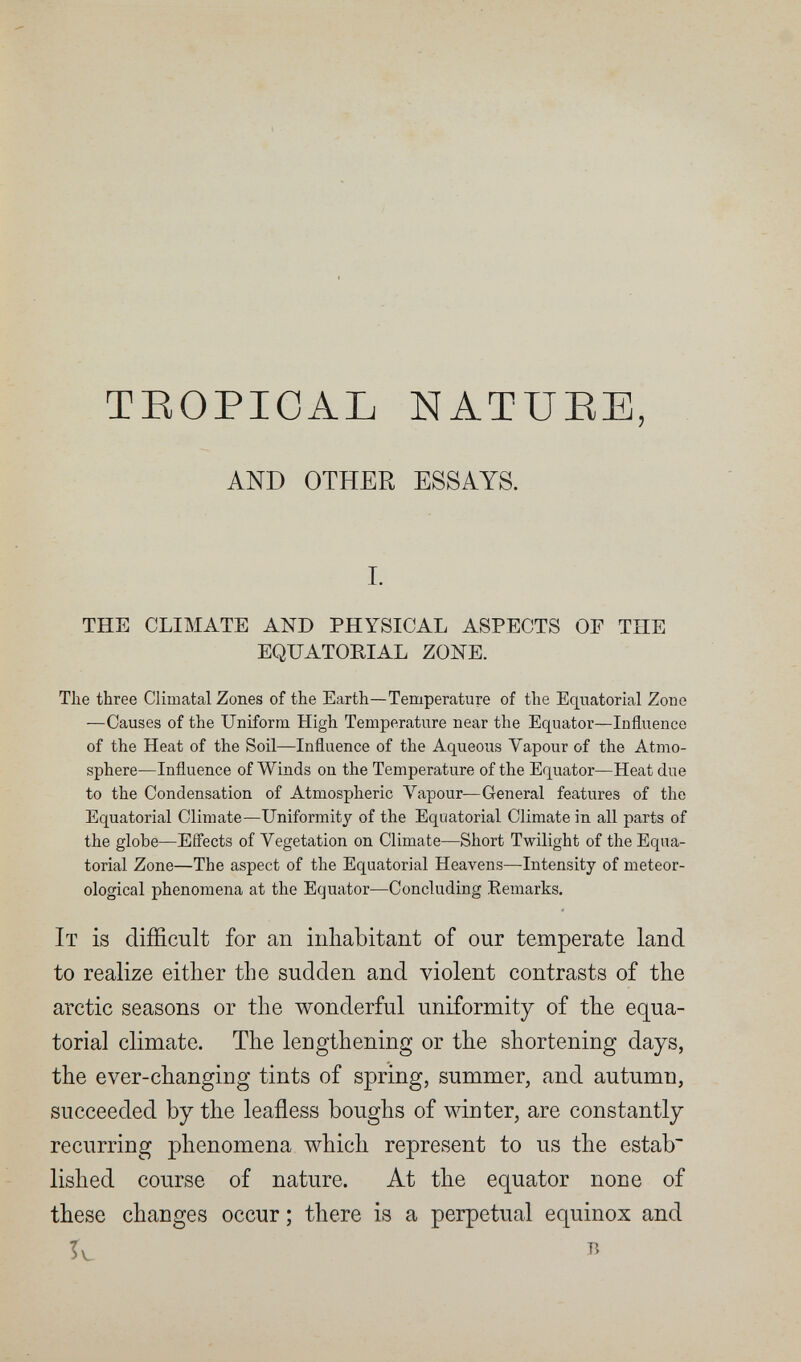 TROPICAL NATURE, AND OTHER ESSAYS. 1. THE CLIMATE AND PHYSICAL ASPECTS OF THE EQUATORIAL ZONE. The three Climatal Zones of the Earth—Temperature of the Equatorial Zone —Causes of the Uniform High Temperature near the Equator—Influence of the Heat of the Soil—Influence of the Aqueous Vapour of the Atmo¬ sphere—Influence of Winds on the Temperature of the Equator—Heat due to the Condensation of Atmospheric Vapour—General features of the Equatorial Climate—Uniformity of the Equatorial Climate in all parts of the globe—Effects of Vegetation on Climate—Short Twilight of the Equa¬ torial Zone—The aspect of the Equatorial Heavens—Intensity of meteor¬ ological phenomena at the Equator—Concluding Eemarks. It is difficult for an inhabitant of our temperate land to realize either the sudden and violent contrasts of the arctic seasons or the wonderful uniformity of the equa¬ torial climate. The lengthening or the shortening days, the ever-changing tints of spring, summer, and autumn, succeeded by the leafless boughs of winter, are constantly recurring phenomena which represent to us the estab~ lished course of nature. At the equator none of these changes occur ; there is a perpetual equinox and