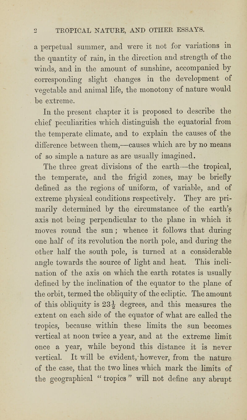 2 TROPICAL NATURE, AND OTHER ESSAYS. a perpetual summer, and were it not for variations in the quantity of rain, in the direction and strength of the winds, and in the amount of sunshine, accompanied by corresponding slight changes in the development of vegetable and animal life, the monotony of nature would be extreme. In the present chapter it is proposed to describe the chief peculiarities which distinguish the equatorial from the temperate climate, and to explain the causes of the difference between them,—causes which are by no means of so simple a nature as are usually imagined. The three great divisions of the earth—the tropical, the temperate, and the frigid zones, may be briefly defined as the regions of uniform, of variable, and of extreme physical conditions respectively. They are pri¬ marily determined by the circumstance of the earth's axis not being perpendicular to the plane in which it moves round the sun ; whence it follows that during one half of its revolution the north pole, and during the other half the south pole, is turned at a considerable angle towards the source of light and heat. This incli¬ nation of the axis on which the earth rotates is usually defined by the inclination of the equator to the plane of the orbit, termed the obliquity of the ecliptic. The amount of this obliquity is degrees, and this measures the extent on each side of the equator of what are called the tropics, because within these limits the sun becomes vertical at noon twice a year, and at the extreme limit once a year, while beyond this distance it is never vertical. It will be evident,-however, from the nature of the case, that the two lines which mark the limits of the geographical  tropics  will not define any abrupt