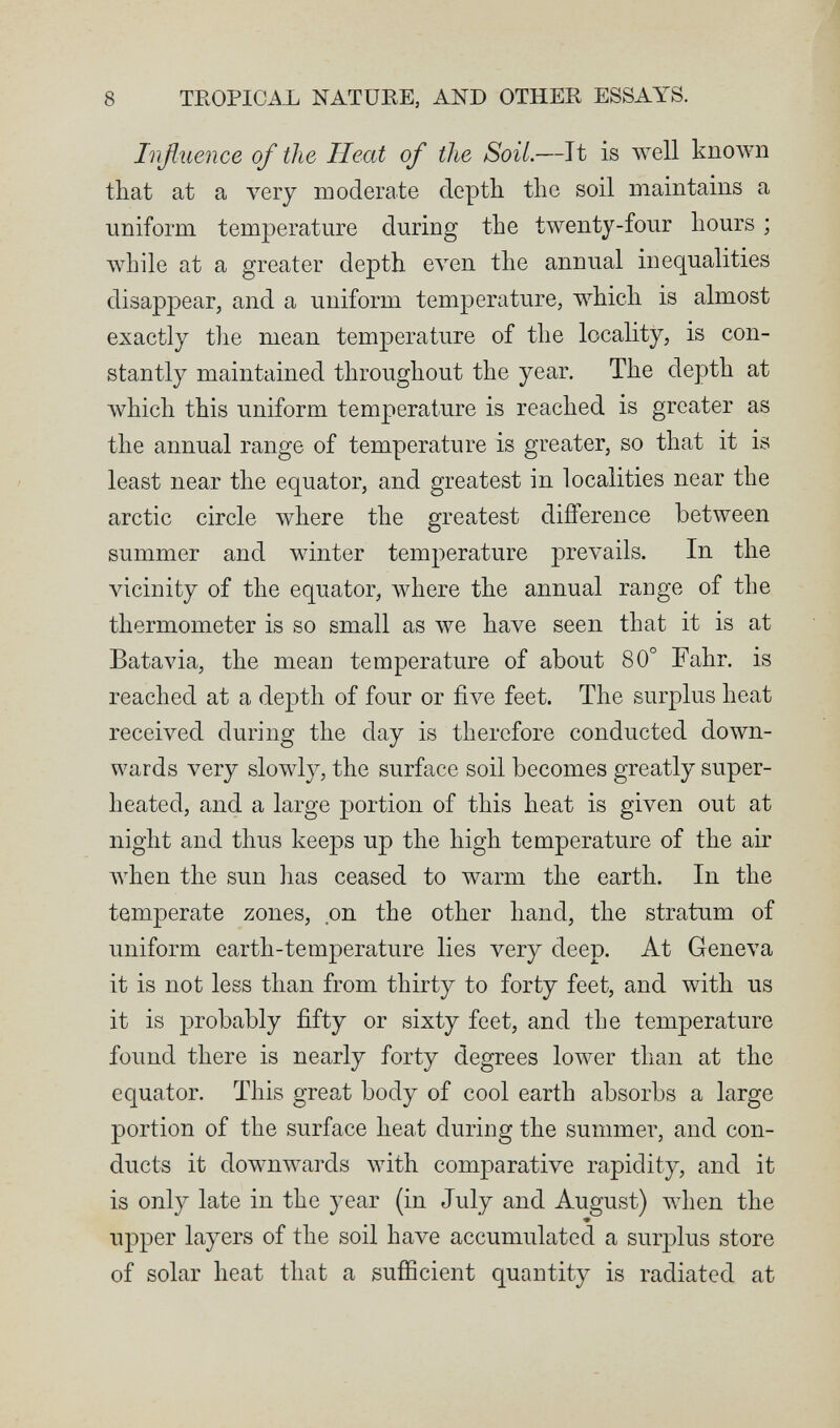 8 TEOPICA.L NATURE, AND OTHER ESSAYS. Inßuence of the Heat of the Soil.—It is well knoAvn that at a very moderate depth the soil maintains a uniform temperature during the twenty-four hours ; while at a greater depth even the annual inequalities disappear, and a uniform temperature, which is almost exactly the mean temperature of the locality, is con¬ stantly maintained throughout the year. The depth at Avhich this uniform temperature is reached is greater as the annual range of temperature is greater, so that it is least near the equator, and greatest in localities near the arctic circle where the greatest difference between summer and winter temperature prevails. In the A^cinity of the equator, where the annual range of the thermometer is so small as we have seen that it is at Batavia, the mean temperature of about 80° Fahr, is reached at a depth of four or five feet. The surplus heat received during the day is therefore conducted down¬ wards very slowly, the surface soil becomes greatly super¬ heated, and a large portion of this heat is given out at night and thus keeps up the high temperature of the air луЬеп the sun has ceased to warm the earth. In the temperate zones, on the other hand, the stratum of uniform earth-temperature lies very deep. At Geneva it is not less than from thirty to forty feet, and with us it is probably fifty or sixty feet, and the temperature found there is nearly forty degrees lower than at the equator. This great body of cool earth absorbs a large portion of the surface heat during the summer, and con¬ ducts it downwards with comparative rapidity, and it is only late in the year (in July and August) when the « upper layers of the soil have accumulated a surplus store of solar heat that a sufíicient quantity is radiated at