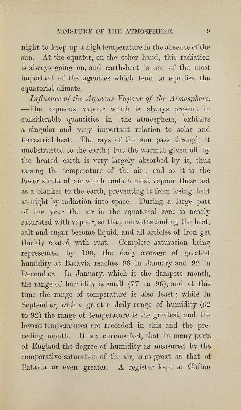 MOISTURE OF THE ATMOSPHERE. 9 night to keep up a high temperature in the absence of the sun. At the equator, on the other hand, this radiation is always going on, and earth-heat is one of the most important of the agencies which tend to equalise the equatorial climate. Influence of the Aqueous Vapour of the Atmosphere. —The aqueous vapour which is always present in considerable quantities in the atmosphere, exhibits a singular and very important relation to solar and terrestrial heat. The rays of the sun pass through it unobstructed to the earth ; but the \varmth given off by the heated earth is very largely absorbed by it, thus raising the temperature of the air ; and as it is the lower strata of air which contain most vapour these act as a blanket to the earth, preventing it from losing heat at night l)y radiation into space. During a large part of the year the air in the equatorial zone is nearly saturated with vapour, so that, notwithstanding the heat, salt and sugar become liquid, and all articles of iron get thickly coated with rust. Complete saturation being represented by 100, the daily average of greatest humidity at Batavia reaches 96 in January and 92 in December. In January, which is the dampest month, the range of humidity is small (77 to 96), and at this time the range of temperature is also least ; while in September, with a greater daily range of humidity (62 to 92) the range of temperature is the greatest, and the lowest temperatures are recorded in this and the pre¬ ceding month. It is a curious fact, that in many parts of England the degree of humidity as measured by the comparative saturation of the air, is as great as that of Batavia or even greater. A register kept at Clifton