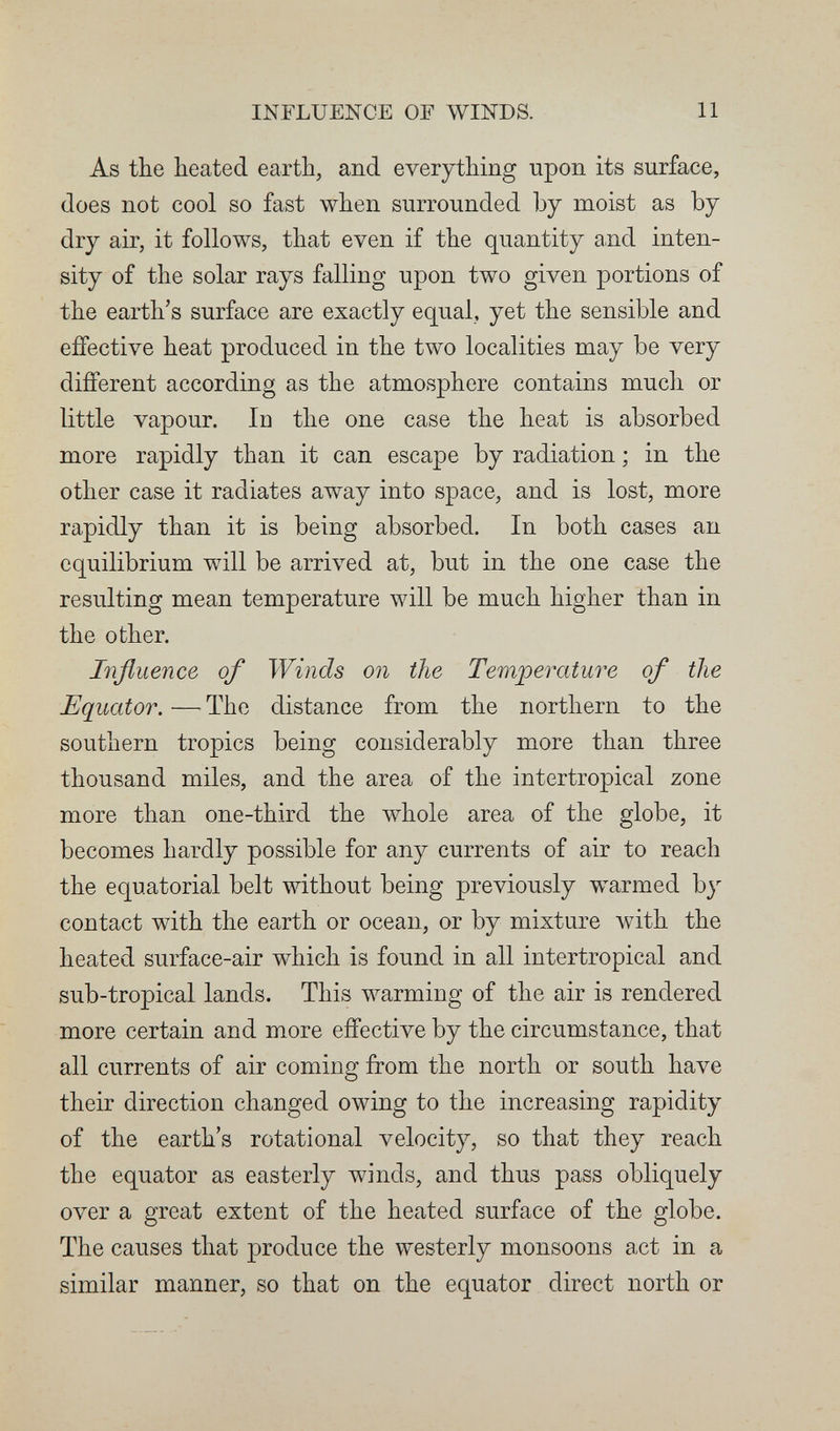 INFLUENCE OF WINDS. 11 As the heated earth, and everything upon its surface, does not cool so fast when surrounded by moist as by dry air, it follows, that even if the quantity a.nd inten¬ sity of the solar rays falling upon two given portions of the earth's surface are exactly equal, yet the sensible and effective heat produced in the two localities may be very different according as the atmosphere contains much or little vapour. In the one case the heat is absorbed more rapidly than it can escape by radiation ; in the other case it radiates away into space, and is lost, more rapidly than it is being absorbed. In both cases an equilibrium will be arrived at, but in the one case the resulting mean temperature will be much higher than in the other. Influence of Winds on the Temperature of the Equator. — The distance from the northern to the southern tropics being considerably more than three thousand miles, and the area of the intertropical zone more than one-third the whole area of the globe, it becomes hardly possible for any currents of air to reach the equatorial belt without being previously warmed by contact with the earth or ocean, or by mixture with the heated surface-air which is found in all intertropical and sub-tropical lands. This warming of the air is rendered more certain and more effective by the circumstance, that all currents of air coming from the north or south have their direction changed owing to the increasing rapidity of the earth's rotational velocity, so that they reach the equator as easterly winds, and thus pass obliquely over a great extent of the heated surface of the globe. The causes that produce the westerly monsoons act in a similar manner, so that on the equator direct north or