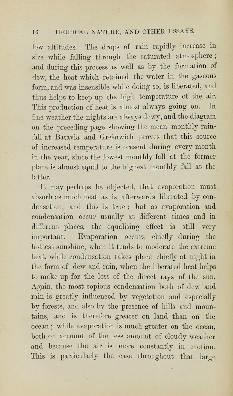 16 TROPICAL NATURE, AND OTHER ESSAYS. low altitudes. The drops of rain rapidly increase in size луЬНе falling through the saturated atmosphere ; and during this process as well as by the formation of dew, the heat which retained the water in the gaseous form, and was insensible while doing so, is liberated, and thus helps to keep up the high temperature of the air. This production of heat is almost always going on. In fine weather the nights are always dewy, and the diagram on the preceding page showing the mean monthly rain¬ fall at Batavia and Greènwich proves that this source of increased temperature is present during every month in the year, since the lowest monthly fall at the former place is almost equal to the highest monthly fall at the latter. It may perhaps be objected, that evaporation must absorb as much heat as is afterwards liberated by con¬ densation, and this is true ; but as evaporation and condensation occur usually at different times and in different places, the equalising effect is still very important. Evaporation occurs chiefly during the hottest sunshine, when it tends to moderate the extreme heat, while condensation takes place chiefly at night in the form of dew and rain, лукеп the liberated heat helps to make up for the loss of the direct rays of the sun. Again, the most copious condensation both of dew and rain is greatly influenced by vegetation and especially by forests, and also by the presence of hills and moun¬ tains, and is therefore greater on land than on the ocean ; while evaporation is much greater on the ocean, both on account of the less amount of cloudy weather and because the air is more constantly in motion. This is particularly the case throughout that large