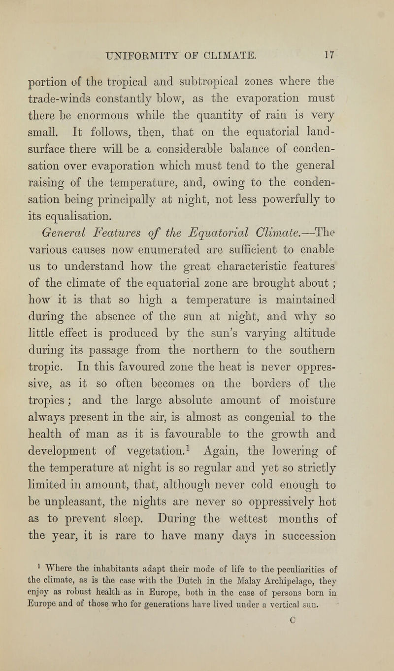 UNIFORMITY OF CLIMATE. 17 portion of the tropical and subtropical zones where the trade-winds constantly blow, as the evaporation must there be enormous while the quantity of rain is very small. It follows, then, that on the equatorial land- surface there will be a considerable balance of conden¬ sation over evaporation which must tend to the general raising of the temperature, and, owing to the conden¬ sation being principally at night, not less powerfully to its equalisation. General Features of the Equatorial Climate.—The various causes now enumerated are sufficient to enable us to understand how the great characteristic features of the climate of the equatorial zone are brought about ; how it is that so high a temperature is maintained during the absence of the sun at night, and why so little effect is produced by the sun's varying altitude during its passage from the northern to the southern tropic. In this favoured zone the heat is never oppres¬ sive, as it so often becomes on the borders of the tropics ; and the large absolute amount of moisture always present in the air, is almost as congenial to the health of man as it is favourable to the growth and development of vegetation.^ Again, the lowering of the temperature at night is so regular and yet so strictly limited in amount, that, although never cold enough to be unpleasant, the nights are never so oppressively hot as to prevent sleep. During the wettest months of the year, it is rare to have many days in succession ^ Where the inhabitants adapt their mode of life to the peculiarities of the climate, as is the case with the Dutch in the Malay Archipelago, they enjoy as robust health as in Europe, both in the case of persons born in Europe and of those who for generations have lived under a vertical sun. С