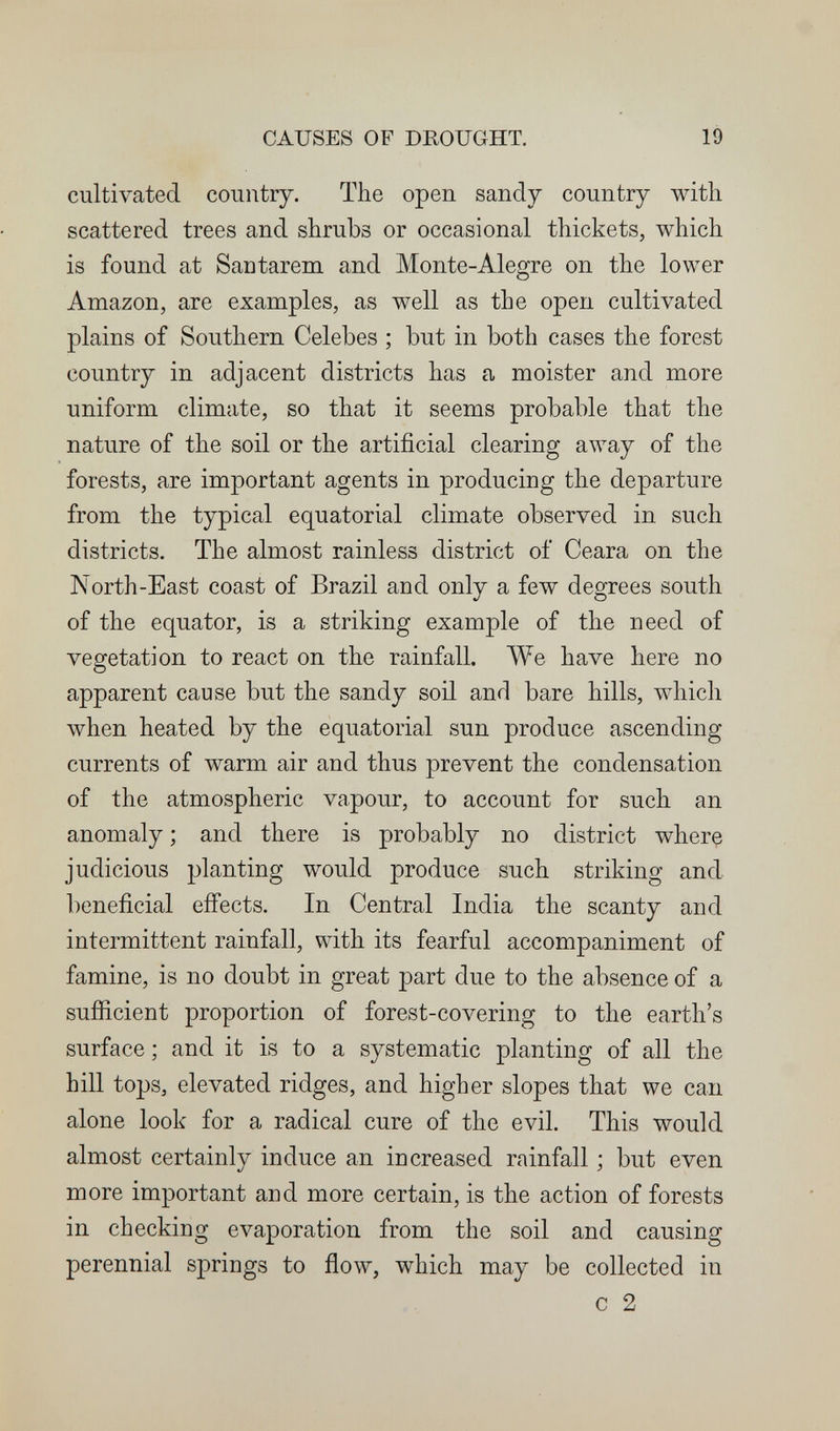 CAUSES OF DROUGHT. 19 cultivated country. The open sandy country with scattered trees and shrubs or occasional thickets, which is found at Santarem and Monte-Alegre on the lower Amazon, are examples, as well as the open cultivated plains of Southern Celebes ; but in both cases the forest country in adjacent districts has a moister and more uniform climate, so that it seems probable that the nature of the soil or the artificial clearing away of the forests, are important agents in producing the departure from the typical equatorial climate observed in such districts. The almost rainless district of Ceara on the North-East coast of Brazil and only a few degrees south of the equator, is a striking example of the need of vegetation to react on the rainfall. We have here no apparent cause but the sandy soil and bare hills, which луЬеп heated by the equatorial sun produce ascending currents of warm air and thus prevent the condensation of the atmospheric vapour, to account for such an anomaly ; and there is probably no district where judicious planting would produce such striking and beneficial effects. In Central India the scanty and intermittent rainfall, with its fearful accompaniment of famine, is no doubt in great part due to the absence of a sufíicient proportion of forest-covering to the earth's surface ; and it is to a systematic planting of all the hill tops, elevated ridges, and higher slopes that we can alone look for a radical cure of the evil. This would almost certainly induce an increased rainfall ; but even more important and more certain, is the action of forests in checking evaporation from the soil and causing perennial springs to flow, which may be collected in с 2