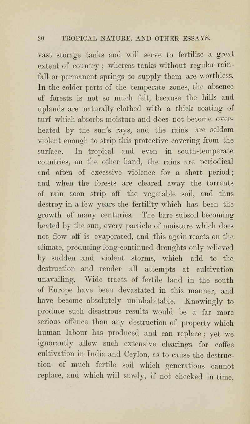 20 TROPICAL ЖАТиНЕ, AND OTHER ESSAYS. vast storage tanks and will serve to fertilise a great extent of country ; whereas tanks without regular rain¬ fall or permanent springs to supply them are worthless. In the colder parts of the temperate zones, the absence of forests is not so much felt, because the hills and uplands are naturally clothed with a thick coating of turf which absorbs moisture and does not become over¬ heated by the sun's rays, and the rains are seldom violent enough to strip this protective covering from the surface. In tropical and even in south-temperate countries, on the other hand, the rains are periodical and often of excessive violence for a short period ; and when the forests are cleared away the torrents of rain soon strip off the vegetable soil, and thus destroy in a few years the fertility which has been the gro\vth of many centuries. The bare subsoil becoming heated by the sun, every particle of moisture Avhich does not flow ofl* is evaporated, and this again reacts on the climate, producing long-continued droughts only relieved by sudden and violent storms, which add to the destruction and render all attempts at cultivation unavailing. Wide tracts of fertile land in the south of Europe have been devastated in this manner, and have become absolutely uninhabitable. Knowingly to produce such disastrous results would be a far more serious offence than any destruction of property which human labour has produced and can replace ; yet we ignorantly allow such extensive clearings for coffee cultivation in India and Ceylon, as to cause the destruc¬ tion of much fertile soil which generations cannot replace, and which луШ surely, if not checked in time,