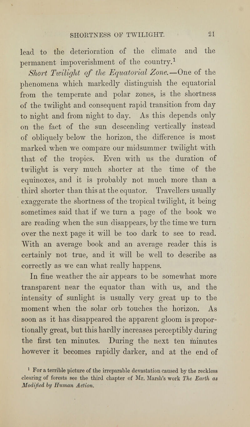 SHORTNESS OF TWILIGHT. 21 lead to tbe deterioration of the climate and the permanent impoverishment of the country.^ Short Twilight of the Equatorial Zone.—One of the phenomena which markedly distinguish the equatorial from the temperate and polar zones, is the shortness of the twilight and consequent rapid transition from day to night and from night to day. As this depends only on the fact of the sun descending vertically instead of obliquely below the horizon, the difference is most maxked when we compare our midsummer twilight with that of the tropics. Even with us the duration of twilight is very much shorter at the time of the equinoxes, and it is probably not much more than a third shorter than this at the equator. Travellers usually exaggerate the shortness of the tropical twilight, it being sometimes said that if we turn a page of the book we are reading when the sun disappears, by the time we turn over the next page it will be too dark to see to read. With an average book and an average reader this is certainly not true, and it will be w^ell to describe as correctly as we can what really happens. In fine weather the air appears to be somewhat more transparent near the equator than with us, and the intensity of sunlight is usually very great up to the moment when the solar orb touches the horizon. As soon as it has disappeared the apparent gloom is propor¬ tionally great, but this hardly increases perceptibly during the first ten minutes. During the next ten minutes however it becomes rapidly darker, and at the end of ^ For a terrible picture of the irreparable devastation caused by the reckless clearing of forests see the third chapter of Mr. Marsh's work The Earth as Modified by Нгшап Action.