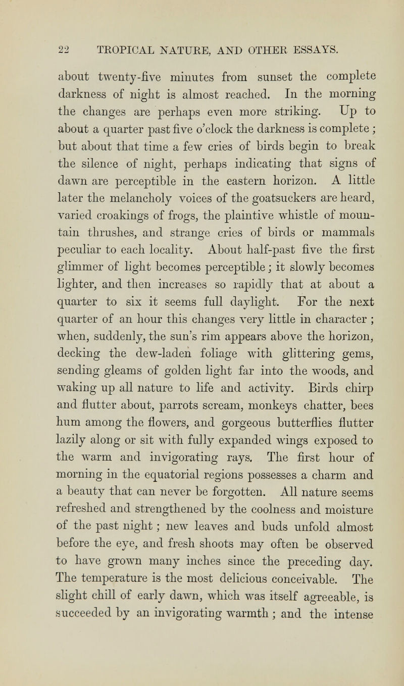 22 TROPICAL NATURE, AND OTHER ESSAYS. about twenty-five minutes from sunset the complete darkness of night is almost reached. In the morning the changes are perhaps even more striking. Up to about a quarter past five o'clock the darkness is complete ; but about that time a few cries of birds begin to break the silence of night, perhaps indicating that signs of dawn are perceptible in the eastern horizon. A little later the melancholy voices of the goatsuckers are heard, varied croakings of frogs, the plaintive whistle of moun¬ tain thrushes, and strange cries of birds or mammals peculiar to each locality. About half-past five the first glimmer of light becomes perceptible ; it slowly becomes lighter, and then increases so rapidly that at about a quarter to six it seems full daylight. For the next quarter of an hour this changes very little in character ; when, suddenly, the sun's rim appears аЬол^е the horizon, decking the dew-laden foliage with glittering gems, sending gleams of golden light far into the w^oods, and waking up all nature to life and activity. Birds chirp and flutter about, parrots scream, monkeys chatter, bees hum among the flowers, and gorgeous butterflies flutter lazily along or sit with fully expanded wings exposed to the warm and invigorating rays. The first hour of morning in the equatorial regions possesses a charm and a beauty that can never be forgotten. All nature seems refreshed and strengthened by the coolness and moisture of the past night ; new leaves and buds unfold almost before the eye, and fresh shoots may often be observed to have grown many inches since the preceding day. The temperature is the most delicious conceivable. The slight chill of early dawn, which was itself agreeable, is succeeded by an invigorating warmth ; and the intense