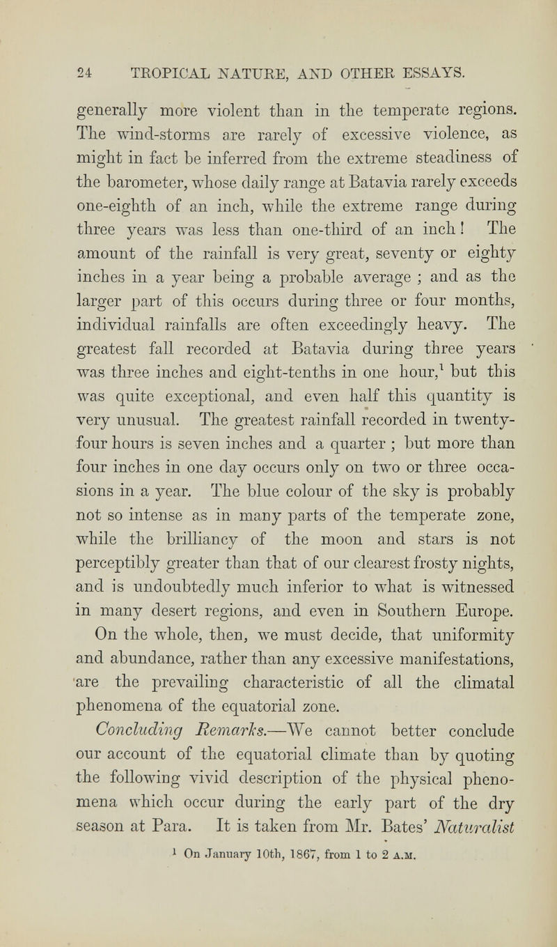 24 TROPICAL NATURE, AND OTHER ESSAYS. generally more violent tlian in tlie temperate regions. The wind-storms a,re rarely of excessive violence, as might in fact be inferred from the extreme steadiness of the barometer, whose daily range at Batavia rarely exceeds one-eighth of an inch, while the extreme range during three years was less than one-third of an inch ! The amount of the rainfall is very great, seventy or eighty inches in a year being a probable average ; and as the larger part of this occurs during three or four months, individual rainfalls are often exceedingly heavy. The greatest fall recorded at Batavia during three years was three inches and eight-tenths in one hour,^ but this was quite exceptional, and even half this quantity is very unusual. The greatest rainfall recorded in twenty- four hours is seven inches and a quarter ; but more than four inches in one day occurs only on two or three occa¬ sions in a year. The blue colour of the sky is probably not so intense as in many parts of the temperate zone, while the brilliancv of the moon and stars is not 4j perceptibly greater than that of our clearest frosty nights, and is undoubtedly much inferior to what is witnessed in many desert regions, and even in Southern Europe. On the whole, then, we must decide, that uniformity and abundance, rather than any excessive manifestations, are the prevailing characteristic of all the climatal phenomena of the equatorial zone. Concluding Remarks.—AVe cannot better conclude our account of the equatorial climate than by quoting the following vivid description of the physical pheno¬ mena which occur during the early part of the dry season at Para. It is taken from Mr. Bates' Naturalist 1 On January 10th, 1867, from 1 to 2 a.m.