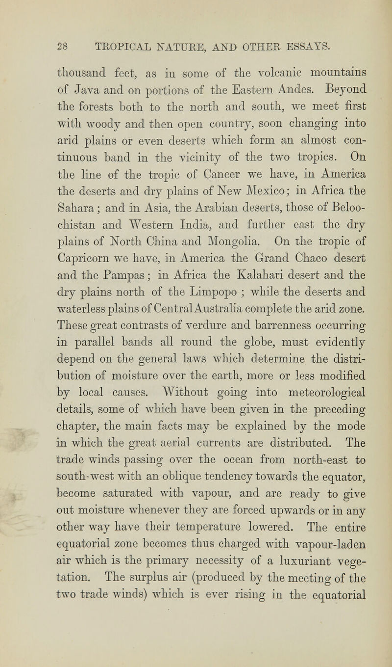 28 TEOPICAL NATURE, AND OTHER ESSAYS. thousand feet, as in some of the volcanic mountains of Java and on portions of the Eastern Andes. Beyond the forests both to the north and south, we meet first with woody and then open country, soon changing into arid plains or even deserts which form an almost con¬ tinuous band in the vicinity of the two tropics. On the line of the tropic of Cancer we have, in America the deserts and dry plains of New Mexico; in Africa the Sahara ; and in Asia, the Arabian deserts, those of Beloo- chistan and Western India, and further east the dry plains of North China and Mongolia. On the tropic of Capricorn we have, in America the Grand Chaco desert and the Pampas ; in Africa the Kalahari desert and the dry plains north of the Limpopo ; while the deserts and waterless plains of Central Australia complete the arid zone. These great contrasts of verdure and barrenness occurring in parallel bands all round the globe, must evidently depend on the general laws which determine the distri¬ bution of moisture over the earth, more or less modified by local causes. Without going into meteorological details, some of which have been given in the preceding chapter, the main facts may be explained by the mode in which the great aerial currents are distributed. The trade winds passing over the ocean from north-east to south-west with an oblique tendency towards the equator, become saturated with vapour, and are ready to give out moisture whenever they are forced upwards or in any other way have their temperature lowered. The entire equatorial zone becomes thus charged with vapour-laden air which is the primary necessity of a luxuriant vege¬ tation. The surplus air (produced by the meeting of the tAvo trade winds) which is ever rising in the equatorial i