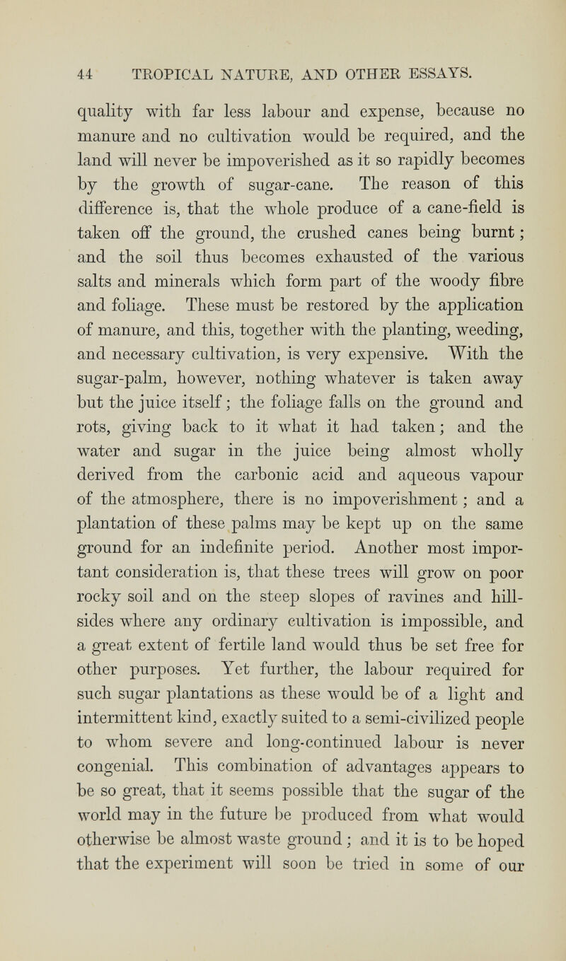 44 TROPICAL NATURE, AND OTHER ESSAYS. quality with far less labour and expense, because no manure and no cultivation would be required, and the land will never be impoverished as it so rapidly becomes by the growth of sugar-cane. The reason of this difference is, that the whole produce of a cane-ñeld is taken off the ground, the crushed canes being burnt ; and the soil thus becomes exhausted of the various salts and minerals which form part of the woody fibre and foliage. These must be restored by the application of manure, and this, together with the planting, weeding, and necessary cultivation, is very expensive. With the sugar-palm, however, nothing whatever is taken away but the juice itself ; the foliage falls on the ground and rots, giving back to it what it had taken ; and the water and sugar in the juice being almost wholly derived from the carbonic acid and aqueous vapour of the atmosphere, there is no impoverishment ; and a plantation of these palms may be kept up on the same ground for an indefinite period. Another most impor¬ tant consideration is, that these trees will grow on poor rocky soil and on the steep slopes of ravines and hill¬ sides where any ordinary cultivation is impossible, and a great extent of fertile land would thus be set free for other purposes. Yet further, the labour required for such sugar plantations as these would be of a light and intermittent kind, exactly suited to a semi-civilized people to whom severe and long-continued labour is never congenial. This combination of advantages appears to be so great, that it seems possible that the sugar of the world may in the future be produced from what would otherwise be almost waste ground ; and it is to be hoped that the experiment will soon be tried in some of our