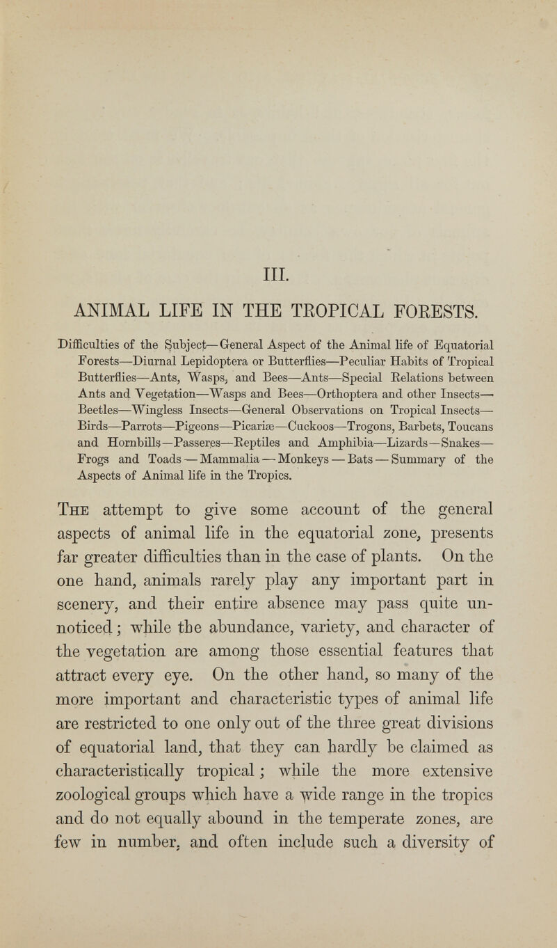 III. ANIMAL LIFE IN THE TEOPICAL FOEESTS. Difficulties of the Subject—General Aspect of the Animal life of Equatorial Forests—Diurnal Lepidoptera or Butterflies—Peculiar Habits of Tropical Butterflies—Ants, Wasps, and Bees—Ants—Special Eclations between Ants and Vegetation—Wasps and Bees—Orthoptera and other Insects— Beetles—Wingless Insects—General Observations on Tropical Insects— Birds—Parrots—Pigeons—Picariae—Cuckoos—Trogons, Barbets, Toucans and Hornbills—Passerßs—Eeptiles and Amphibia—Lizards—Snakes— Frogs and Toads — Mammalia — Monkeys — Bats — Summary of the Aspects of Animal life in the Tropics. The attempt to give some account of the general aspects of animal life in the equatorial zone, presents far greater difficulties than in the case of plants. On the one hand, animals rarely play any important part in scenery, and their entire absence may pass quite un¬ noticed; while the abundance, variety, and character of the vegetation are among those essential features that attract every eye. On the other hand, so many of the more important and characteristic types of animal life are restricted to one only out of the three great divisions of equatorial land, that they can hardly be claimed as characteristically tropical ; while the more extensive zoological groups which have a wide range in the tropics and do not equally abound in the temperate zones, are few in number, and often include such a diversity of