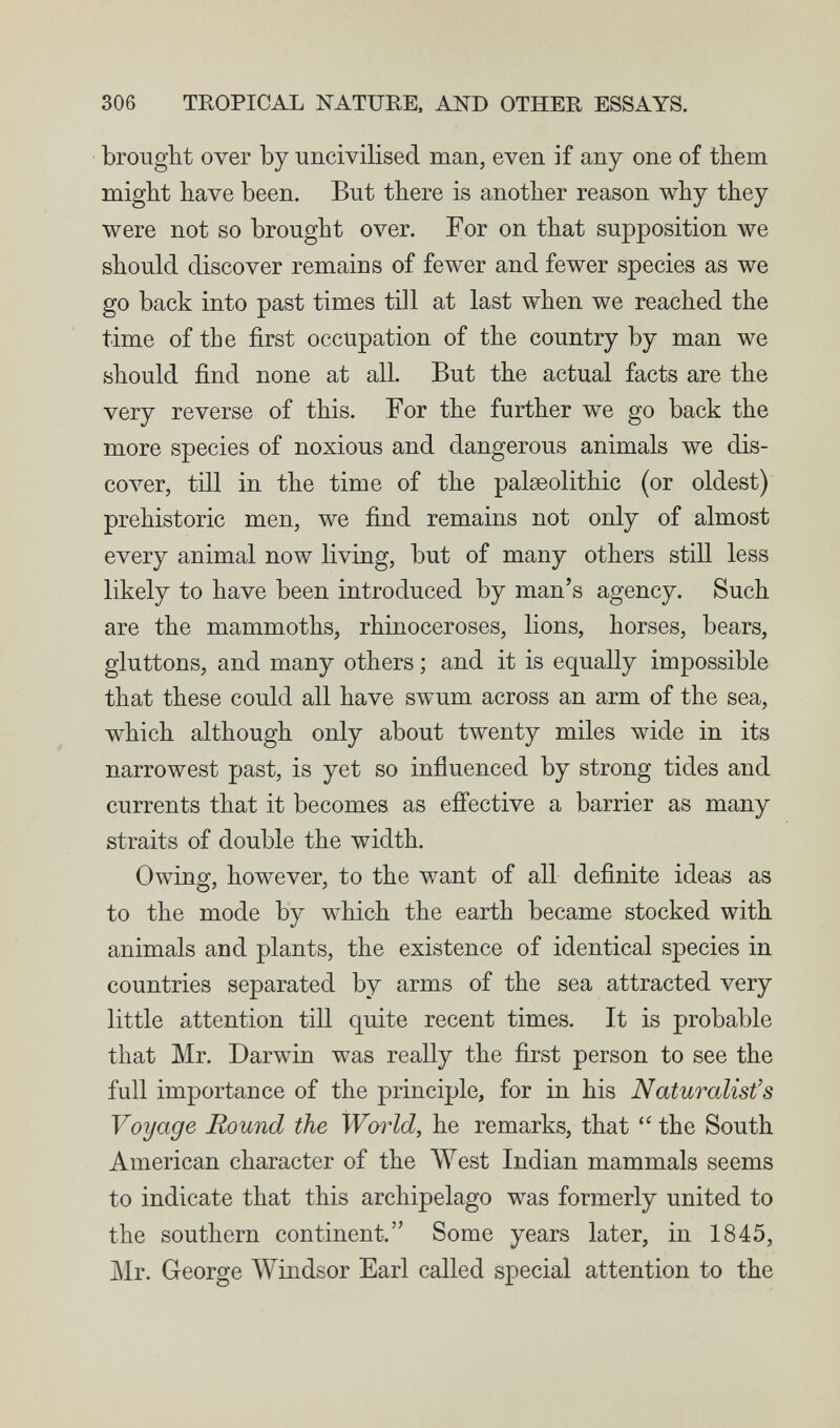 306 TROPICAL NATUEE, AND OTHER ESSAYS. brought over by uncivilised man, even if any one of them might have been. But there is another reason why they were not so brought over. For on that supposition we should discover remains of fewer and fewer species as we go back into past times till at last when we reached the time of tbe first occupation of the country by man we should find none at all. But the actual facts are the very reverse of this. For the further we go back the more species of noxious and dangerous animals we dis- сол^, till in the time of the palaeolithic (or oldest) prehistoric men, we find remains not only of almost every animal now living, but of many others still less likely to have been introduced by man's agency. Such are the mammoths, rhinoceroses, lions, horses, bears, gluttons, and many others ; and it is equally impossible that these could all have swum across an arm of the sea, which although only about twenty miles wide in its narrowest past, is yet so influenced by strong tides and currents that it becomes as efi'ective a barrier as many straits of double the width. Owing, however, to the want of all definite ideas as to the mode by which the earth became stocked with animals and plants, the existence of identical species in countries separated by arms of the sea attracted very little attention till quite recent times. It is probable that Mr. Darwin was really the first person to see the full importance of the principle, for in his Naturalist's Voyage Round the Ww^ld, he remarks, that  the South American character of the West Indian mammals seems to indicate that this archipelago was formerly united to the southern continent. Some years later, in 1845, Mr. George Windsor Earl called special attention to the