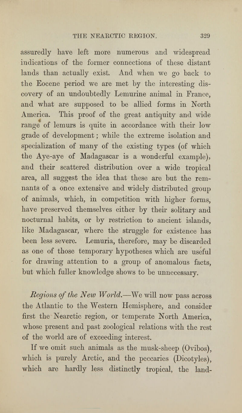 THE NEARCTIC EEGION. 329 assuredly have left more numerous and widespread indications of the former connections of these distant lands than actually exist. And when we go back to the Eocene period we are met by the interesting dis¬ covery of an undoubtedly Lemurine animal in France, and what are supposed to be allied forms in North America. This proof of the great antiquity and wide range of lemurs is quite in accordance with their low grade of development ; while the extreme isolation and specialization of many of the existing types (of which the Aye-aye of Madagascar is a wonderful example), and their scattered distribution over a wide tropical area, all suggest the idea that these are but the rem¬ nants of a once extensive and widely distributed group of animals, which, in competition with higher forms, have preserved themselves either by their solitary and nocturnal habits, or by restriction to ancient islands, like Madagascar, where the struggle for existence has been less severe. Lemuria, therefore, may be discarded as one of those temporary hypotheses which are useful for drawing attention to a group of anomalous facts, but which fuller knowledge shows to be unnecessary. Regions of the New World.—We will now pass across the Atlantic to the Western Hemisphere, and consider first the Nearctic region, or temperate North America, whose present and past zoological relations with the rest of the world are of exceeding interest. If we omit such animals as the musk-sheep (Ovibos), which is purely Arctic, and the peccaries (Dicotyles), which are hardly less distinctly tropical, the land-