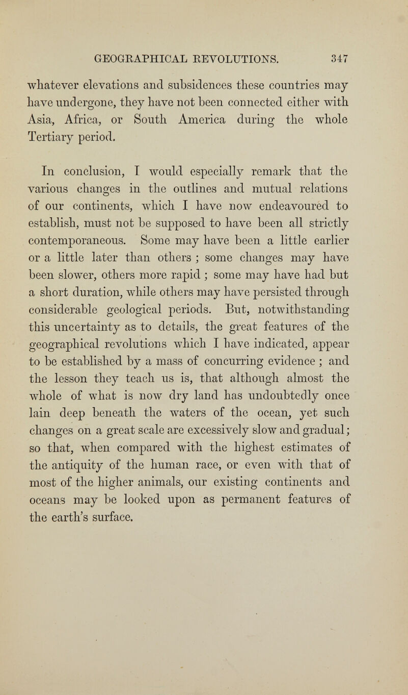 GEOGRAPHICAL REVOLUTIONS. 347 whatever elevations and subsidences these countries may have undergone, they have not been connected either with Asia, Africa, or South America during the whole Tertiary period. In conclusion, T Avould especially remark that the various changes in the outlines and mutual relations of our continents, which I have now endeavoured to establish, must not be supposed to have been all strictly contemporaneous. Some may have been a little earlier or a little later than others ; some changes may have been slower, others more rapid ; some may have had but a short duration, while others may have persisted through considerable geological periods. But, notwithstanding this uncertainty as to details, the great features of the geographical revolutions which I have indicated, appear to be established by a mass of concurring evidence ; and the lesson they teach us is, that although almost the whole of what is now^ dry land has undoubtedly once lain deep beneath the waters of the ocean, yet such changes on a great scale are excessively slow and gradual ; so that, when compared with the highest estimates of the antiquity of the human race, or even with that of most of the higher animals, our existing continents and oceans may be looked upon as permanent features of the earth's surface.