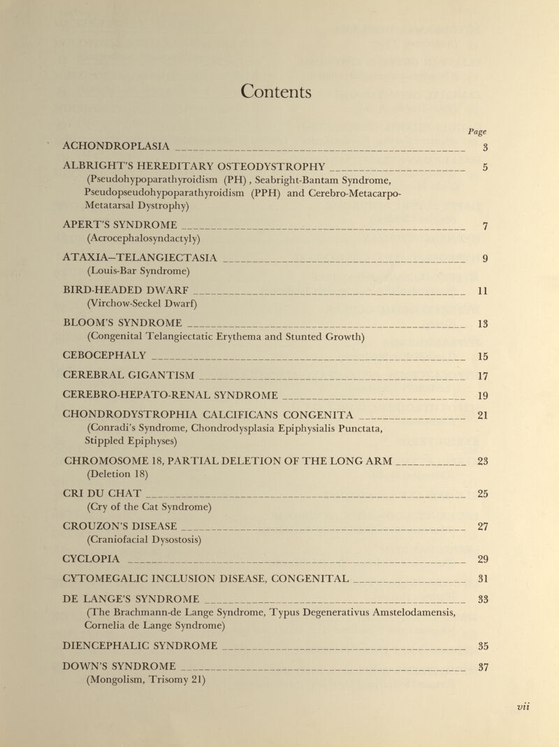 Contents Page ACHONDROPLASIA 3 ALBRIGHT’S HEREDITARY OSTEODYSTROPHY 5 (Pseudohypoparathyroidism (PH), Seabright-Bantam Syndrome, Pseudopseudohypoparathyroidism (PPH) and Cerebro-Metacarpo- Metatarsal Dystrophy) APERT’S SYNDROME 7 (Acrocephalosyndactyly) ATAXIA-TELANGIECTASIA 9 (Louis-Bar Syndrome) BIRD-HEADED DWARF 11 (Virchow-Seckel Dwarf) BLOOM’S SYNDROME 13 (Congenital Telangiectatic Erythema and Stunted Growth) CEBOCEPHALY 15 CEREBRAL GIGANTISM 17 CEREBRO-HEPATO-RENAL SYNDROME 19 CHONDRODYSTROPHIA CALCIFICANS CONGENITA 21 (Conradi’s Syndrome, Chondrodysplasia Epiphysialis Punctata, Stippled Epiphyses) CHROMOSOME 18, PARTIAL DELETION OF THE LONG ARM 23 (Deletion 18) CRI DU CHAT 25 (Cry of the Cat Syndrome) CROUZON’S DISEASE 27 (Craniofacial Dysostosis) CYCLOPIA 29 CYTOMEGALIC INCLUSION DISEASE, CONGENITAL 31 DE LANGE’S SYNDROME 33 (The Brachmann-de Lange Syndrome, Typus Degenerativus Amstelodamensis, Cornelia de Lange Syndrome) DIENCEPHALIC SYNDROME 35 DOWN’S SYNDROME 37 (Mongolism, Trisomy 21) vti