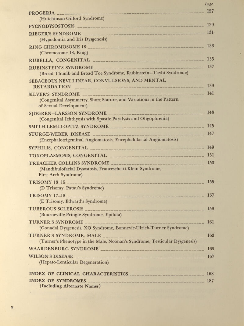 PROGERIA 127 (Hutchinson-Gilford Syndrome) PYCNODYSOSTOSIS 129 RIEGER’S SYNDROME 131 (Hypodontia and Iris Dysgenesis) RING CHROMOSOME 18 133 (Chromosome 18, Ring) RUBELLA, CONGENITAL 135 RUBINSTEIN’S SYNDROME 137 (Broad Thumb and Broad Toe Syndrome, Rubinstein-Taybi Syndrome) SEBACEOUS NEVI LINEAR, CONVULSIONS, AND MENTAL RETARDATION 139 SILVER’S SYNDROME 141 (Congenital Asymmetry, Short Stature, and Variations in the Pattern of Sexual Development) SJÖGREN—LARSSON SYNDROME 143 (Congenital Ichthyosis with Spastic Paralysis and Oligophrenia) SMITH-LEMLI-OPITZ SYNDROME 145 STURGE-WEBER DISEASE 147 (Encephalotrigeminal Angiomatosis, Encephalofacial Angiomatosis) SYPHILIS, CONGENITAL 149 TOXOPLASMOSIS, CONGENITAL 151 TREACHER COLLINS SYNDROME 153 (Mandibulofacial Dysostosis, Franceschetti-Klein Syndrome, First Arch Syndrome) TRISOMY 13-15 155 (D Trisomy, Patau’s Syndrome) TRISOMY 17-18 157 (E Trisomy, Edward’s Syndrome) TUBEROUS SCLEROSIS 159 (Bourneville-Pringle Syndrome, Epiloia) TURNER’S SYNDROME 161 (Gonadal Dysgenesis, XO Syndrome, Bonnevie-Ulrich-Turner Syndrome) TURNER’S SYNDROME, MALE 163 (Turner’s Phenotype in the Male, Noonan’s Syndrome, Testicular Dysgenesis) WAARDENBURG SYNDROME 165 WILSON’S DISEASE 167 (Hepato-Lenticular Degeneration) INDEX OF CLINICAL CHARACTERISTICS 168 INDEX OF SYNDROMES 187 (Including Alternate Names)