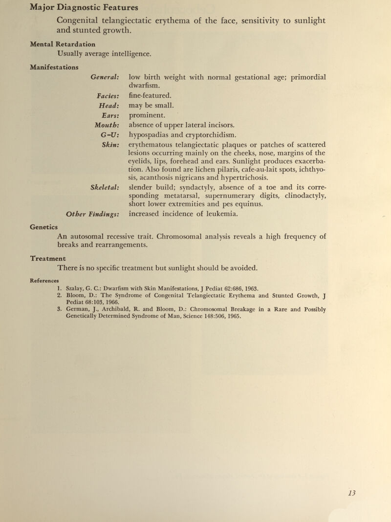 Congenital telangiectatic erythema of the face, sensitivity to sunlight and stunted growth. Mental Retardation Usually average intelligence. Manifestations General: Facies: Head: Ears: Mouth: G-U: Skin: Skeletal: Other Findings: low birth weight with normal gestational age; primordial dwarfism. fine-featured. may be small. prominent. absence of upper lateral incisors, hypospadias and cryptorchidism. erythematous telangiectatic plaques or patches of scattered lesions occurring mainly on the cheeks, nose, margins of the eyelids, lips, forehead and ears. Sunlight produces exacerba tion. Also found are lichen pilaris, cafe-au-lait spots, ichthyo sis, acanthosis nigricans and hypertrichosis, slender build; syndactyly, absence of a toe and its corre sponding metatarsal, supernumerary digits, clinodactyly, short lower extremities and pes equinus, increased incidence of leukemia. Genetics An autosomal recessive trait. Chromosomal analysis reveals a high frequency of breaks and rearrangements. Treatment There is no specific treatment but sunlight should be avoided. References 1. Szalay, G. C.: Dwarfism with Skin Manifestations, J Pediat 62:686, 1963. 2. Bloom, D.: The Syndrome of Congenital Telangiectatic Erythema and Stunted Growth, J Pediat 68:103, 1966. 3. German, J., Archibald, R. and Bloom, D.: Chromosomal Breakage in a Rare and Possibly Genetically Determined Syndrome of Man, Science 148:506, 1965.
