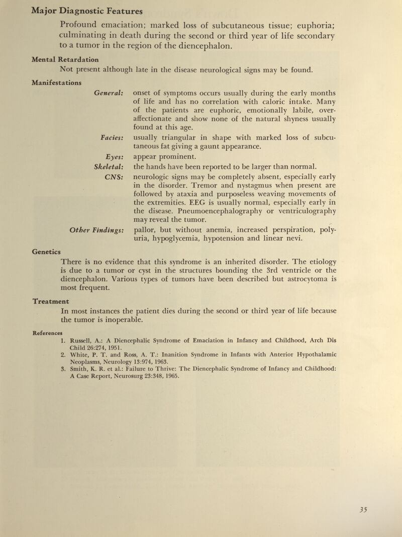 Profound emaciation; marked loss of subcutaneous tissue; euphoria; culminating in death during the second or third year of life secondary to a tumor in the region of the diencephalon. Mental Retardation Not present although late in the disease neurological signs may be found. Manifestations General: Facies: Eyes: Skeletal: CNS: Other Findings: onset of symptoms occurs usually during the early months of life and has no correlation with caloric intake. Many of the patients are euphoric, emotionally labile, over- affectionate and show none of the natural shyness usually found at this age. usually triangular in shape with marked loss of subcu taneous fat giving a gaunt appearance, appear prominent. the hands have been reported to be larger than normal, neurologic signs may be completely absent, especially early in the disorder. Tremor and nystagmus when present are followed by ataxia and purposeless weaving movements of the extremities. EEG is usually normal, especially early in the disease. Pneumoencephalography or ventriculography may reveal the tumor. pallor, but without anemia, increased perspiration, poly uria, hypoglycemia, hypotension and linear nevi. Genetics There is no evidence that this syndrome is an inherited disorder. The etiology is due to a tumor or cyst in the structures bounding the 3rd ventricle or the diencephalon. Various types of tumors have been described but astrocytoma is most frequent. Treatment In most instances the patient dies during the second or third year of life because the tumor is inoperable. References 1. Russell, A.: A Diencephalic Syndrome of Emaciation in Infancy and Childhood, Arch Dis Child 26:274, 1951. 2. White, P. T. and Ross, A. T.: Inanition Syndrome in Infants with Anterior Hypothalamic Neoplasms, Neurology 13:974, 1963. 3. Smith, K. R. et al.: Failure to Thrive: The Diencephalic Syndrome of Infancy and Childhood: A Case Report, Neurosurg 23:348, 1965.