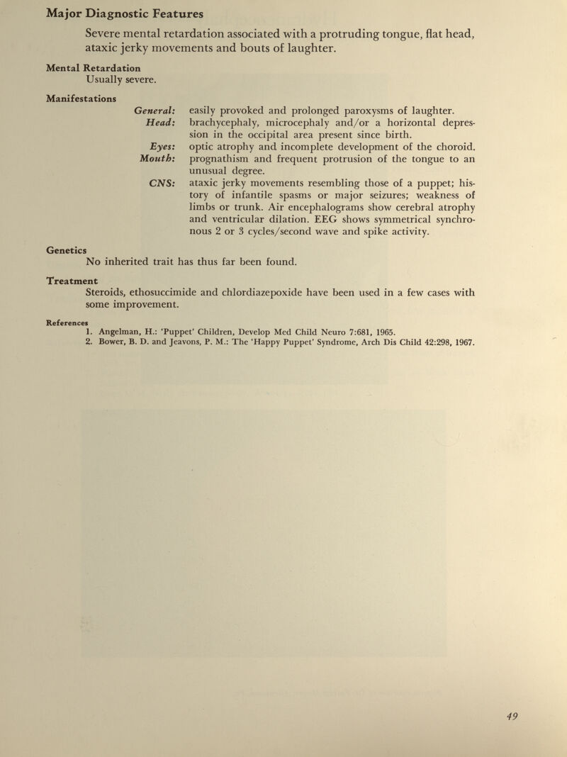Severe mental retardation associated with a protruding tongue, flat head, ataxic jerky movements and bouts of laughter. Mental Retardation Usually severe. Manifestations General: easily provoked and prolonged paroxysms of laughter. Head: brachycephaly, microcephaly and/or a horizontal depres sion in the occipital area present since birth. Eyes: optic atrophy and incomplete development of the choroid. Mouth: prognathism and frequent protrusion of the tongue to an unusual degree. CNS: ataxic jerky movements resembling those of a puppet; his tory of infantile spasms or major seizures; weakness of limbs or trunk. Air encephalograms show cerebral atrophy and ventricular dilation. EEG shows symmetrical synchro nous 2 or 3 cycles/second wave and spike activity. Genetics No inherited trait has thus far been found. Treatment Steroids, ethosuccimide and chlordiazepoxide have been used in a few cases with some improvement. References 1. Angelman, H.: ‘Puppet’ Children, Develop Med Child Neuro 7:681, 1965. 2. Bower, B. D. and Jeavons, P. M.: The ‘Happy Puppet’ Syndrome, Arch Dis Child 42:298, 1967.