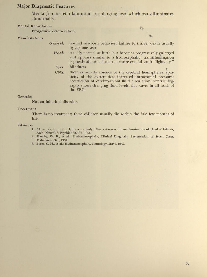 Mental/motor retardation and an enlarging head which transilluminates abnormally. Mental Retardation Progressive deterioration. Manifestations General: Head: Eyes: CNS: normal newborn behavior; failure to thrive; death usually by age one year. usually normal at birth but becomes progressively enlarged and appears similar to a hydrocephalic; transilluniination is grossly abnormal and the entire cranial vault “lights up.” blindness. % there is usually absence of the cerebral hemispheres; spas ticity of the extremities; increased intracranial pressure; obstruction of cerebro-spinal fluid circulation; ventriculog raphy shows changing fluid levels; flat waves in all leads of the EEG. Genetics Not an inherited disorder. Treatment There is no treatment; these children usually die within the first few months of life. References 1. Alexander, E., et al.: Hydranencephaly; Observations on Transillumination of Head of Infants, Arch. Neurol. & Psychiat. 76:578, 1956. 2. Hamby, W. B., et al.: Hydranencephaly; Clinical Diagnosis; Presentation of Seven Cases, Pediatrics 6:371, 1950. 3. Poser, C. M., et al.: Hydranencephaly, Neurology, 5:284, 1955.