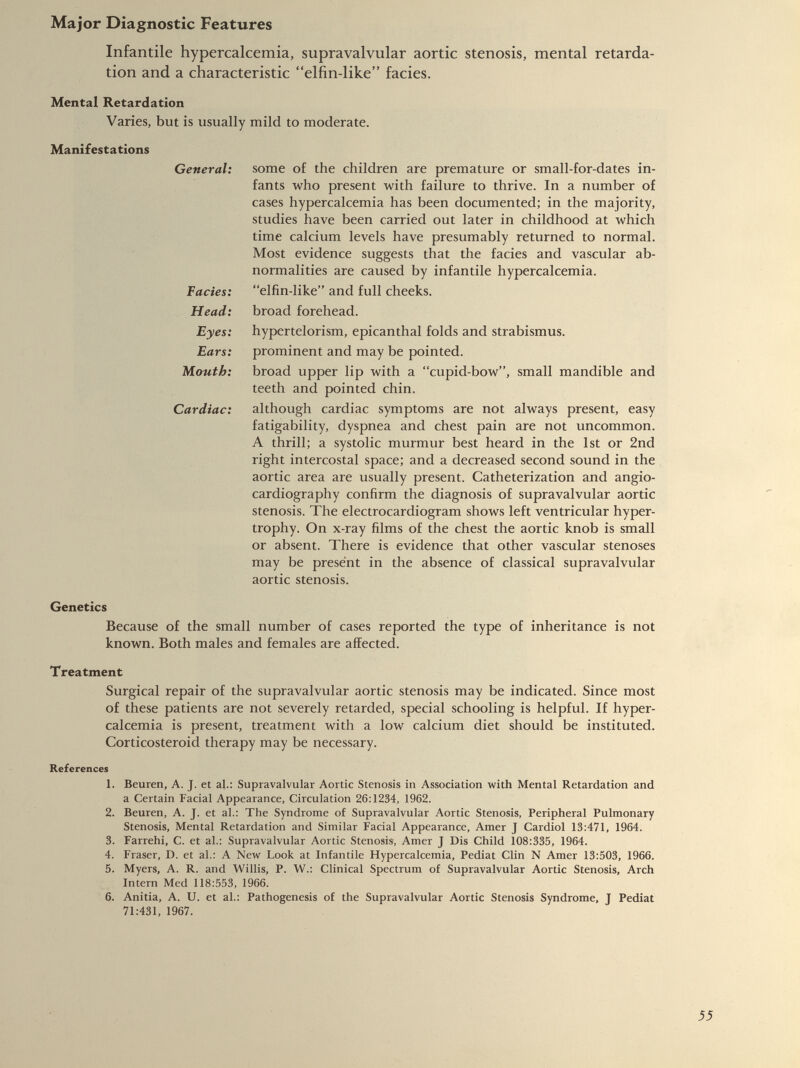 Infantile hypercalcemia, supravalvular aortic stenosis, mental retarda tion and a characteristic “elfin-like” facies. Mental Retardation Varies, but is usually mild to moderate. Manifestations General: some of the children are premature or small-for-dates in fants who present with failure to thrive. In a number of cases hypercalcemia has been documented; in the majority, studies have been carried out later in childhood at which time calcium levels have presumably returned to normal. Most evidence suggests that the facies and vascular ab normalities are caused by infantile hypercalcemia. Facies: “elfin-like” and full cheeks. Head: broad forehead. Eyes: hypertelorism, epicanthal folds and strabismus. Ears: prominent and may be pointed. Month: broad upper lip with a “cupid-bow”, small mandible and teeth and pointed chin. Cardiac: although cardiac symptoms are not always present, easy fatigability, dyspnea and chest pain are not uncommon. A thrill; a systolic murmur best heard in the 1st or 2nd right intercostal space; and a decreased second sound in the aortic area are usually present. Catheterization and angio cardiography confirm the diagnosis of supravalvular aortic stenosis. The electrocardiogram shows left ventricular hyper trophy. On x-ray films of the chest the aortic knob is small or absent. There is evidence that other vascular stenoses may be present in the absence of classical supravalvular aortic stenosis. Genetics Because of the small number of cases reported the type of inheritance is not known. Both males and females are affected. Treatment Surgical repair of the supravalvular aortic stenosis may be indicated. Since most of these patients are not severely retarded, special schooling is helpful. If hyper calcemia is present, treatment with a low calcium diet should be instituted. Corticosteroid therapy may be necessary. References 1. Beuren, A. J. et al.: Supravalvular Aortic Stenosis in Association with Mental Retardation and a Certain Facial Appearance, Circulation 26:1234, 1962. 2. Beuren, A. J. et al.: The Syndrome of Supravalvular Aortic Stenosis, Peripheral Pulmonary Stenosis, Mental Retardation and Similar Facial Appearance, Amer J Cardiol 13:471, 1964. 3. Farrehi, C. et al.: Supravalvular Aortic Stenosis, Amer J Dis Child 108:335, 1964. 4. Fraser, D. et al.: A New Look at Infantile Hypercalcemia, Pediat Clin N Amer 13:503, 1966. 5. Myers, A. R. and Willis, P. W.: Clinical Spectrum of Supravalvular Aortic Stenosis, Arch Intern Med 118:553, 1966. 6. Anitia, A. U. et al.: Pathogenesis of the Supravalvular Aortic Stenosis Syndrome, J Pediat 71:431, 1967.