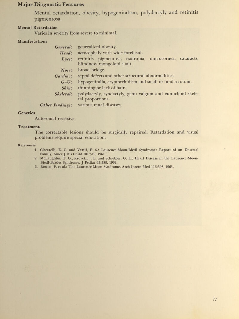 Mental retardation, obesity, hypogenitalism, polydactyly and retinitis pigmentosa. Mental Retardation Varies in severity from severe to minimal. Manifestations General: generalized obesity. Head: acrocephaly with wide forehead. Eyes: retinitis pigmentosa, esotropia, microcornea, cataracts, blindness, mongoloid slant. Nose: broad bridge. Cardiac: septal defects and other structural abnormalities. G-U: hypogenitalia, cryptorchidism and small or bifid scrotum. Skin: thinning or lack of hair. Skeletal: polydactyly, syndactyly, genu valgum and eunuchoid skele tal proportions. Other Findings: various renal diseases. Genetics Autosomal recessive. Treatment The correctable lesions should be surgically repaired. Retardation and visual problems require special education. References 1. Ciccarelli, E. C. and Vesell, E. S.: Laurence-Moon-Biedl Syndrome: Report of an Unusual Family, Amer J Dis Child 101:519, 1961. 2. McLaughlin, T. G., Krovetz, J. L. and Schiebler, G. L.: Heart Disease in the Laurence-Moon- Biedl-Bardet Syndrome, J Pediat 65:388, 1964. 3. Bowen, P. et al.: The Laurence-Moon Syndrome, Arch Intern Med 116:598, 1965.