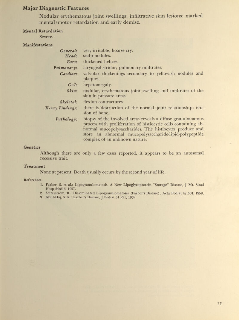 Nodular erythematous joint swellings; infiltrative skin lesions; marked mental/motor retardation and early demise. Mental Retardation Severe. Manifestations General: very irritable; hoarse cry. Head: scalp nodules. Ears: thickened helices. Pulmonary: laryngeal stridor; pulmonary infiltrates. Cardiac: valvular thickenings secondary to yellowish nodules and plaques. G-l: hepatomegaly. Skin: nodular, erythematous joint swelling and infiltrates of the skin in pressure areas. Skeletal: flexion contractures. X-ray Findings: there is destruction of the normal joint relationship; ero sion of bone. Pathology: biopsy of the involved areas reveals a difuse granulomatous process with proliferation of histiocytic cells containing ab normal mucopolysaccharides. The histiocytes produce and store an abnormal mucopolysaccharide-lipid-polypeptide complex of an unknown nature. Genetics Although there are only a few cases reported, it appears to be an autosomal recessive trait. Treatment None at present. Death usually occurs by the second year of life. References 1. Farber, S. et al.: Lipogranulomatosis. A New Lipoglycoprotein “Storage” Disease, J Mt. Sinai Hosp 24:816, 1957. 2. Zetterstrom, R.: Disseminated Lipogranulomatosis (Farber’s Disease), Acta Pediat 47:501, 1958. 3. Abul-Haj, S. K.: Farber’s Disease, J Pediat 61:221, 1962.