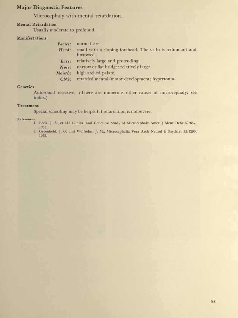Major Diagnostic Features Microcephaly with mental retardation. Mental Retardation Usually moderate to profound. Manifestations Facies: Head: Ears: Nose: Mouth: CNS: normal size. small with a sloping forehead. The scalp is redundant and furrowed. relatively large and protruding, narrow or flat bridge; relatively large, high arched palate. retarded mental/motor development; hypertonia. Genetics Autosomal recessive. (There are numerous other causes of microcephaly; see index.) Treatment Special schooling may be helpful if retardation is not severe. References 1. Book, J. A., et al.: Clinical and Genetical Study of Microcephaly Amer J Ment Defic 57:637, 1953. 2. Greenfield, J. G. and Wolfsohn, J. M., Microcephalia Vera Arch Neurol & Psychiat 33:1296, 1935.