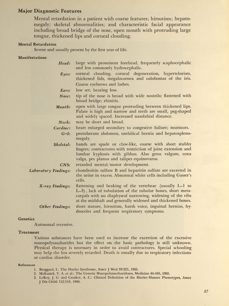 Mental retardation in a patient with coarse features; hirsutism; hepato megaly; skeletal abnormalities; and characteristic facial appearance including broad bridge of the nose, open mouth with protruding large tongue, thickened lips and corneal clouding. Mental Retardation Severe and usually present by the first year of life. Manifestations Head: Eyes: Ears: Nose: Mouth: Neck: Cardiac: G—I: Skeletal: CNS: Laboratory Findings: X-ray Findings: Other Findings: large with prominent forehead, frequently scaphocephalic and less commonly hydrocephalic. corneal clouding, corneal degeneration, hypertelorism, thickened lids, megalocornea and colobomas of the iris. Coarse eyebrows and lashes, low set; hearing loss. tip of the nose is broad with wide nostrils; flattened with broad bridge; rhinitis. open with large tongue protruding between thickened lips. Palate is high and narrow and teeth are small, peg-shaped and widely spaced. Increased nasolabial distance, may be short and broad. heart enlarged secondary to congestive failure; murmurs, protuberant abdomen, umbilical hernia and hepatospleno- megaly. hands are spade or claw-like, coarse with short stubby fingers; contractures with restriction of joint extension and lumbar kyphosis with gibbus. Also genu valgum, coxa valga, pes planus and talipes equinovarus. retarded mental/motor development. chondroitin sulfate B and heparitin sulfate are excreted in the urine in excess. Abnormal white cells including Gasser’s cells. flattening and beaking of the vertebrae (usually L—1 to L—3), lack of tubulation of the tubular bones, short meta- carpals with no diaphyseal narrowing, widening of the ribs at the midshaft and generally widened and thickened bones, short stature, hirsutism, harsh voice, inguinal hernias, hy droceles and frequent respiratory symptoms. Genetics Autosomal recessive. Treatment Various substances have been used to increase the excretion of the excessive mucopolysaccharides but the effect on the basic pathology is still unknown. Physical therapy is necessary in order to avoid contractures. Special schooling may help the less severely retarded. Death is usually due to respiratory infections or cardiac disorder. References 1. Berggard, I.: The Hurler Syndrome, Amer J Med 39:221, 1965. 2. McKusick, V. A. et al.: The Genetic Mucopolysaccharidoses, Medicine 44:445, 1965. 3. LeRoy, J. G. and Crocker, A. C.: Clinical Definition of the Hurler-Hunter Phenotypes, Amer J Dis Child 112:518, 1966.
