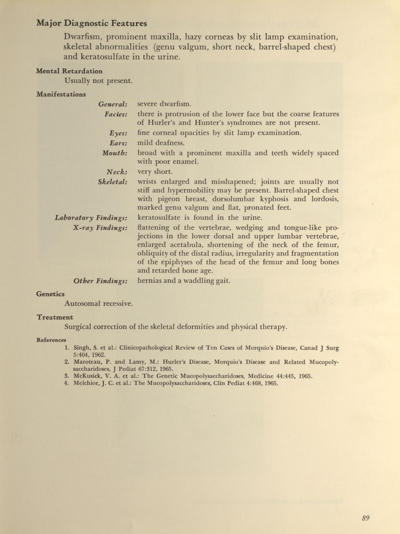 Dwarfism, prominent maxilla, hazy corneas by slit lamp examination, skeletal abnormalities (genu valgum, short neck, barrel-shaped chest) and keratosulfate in the urine. Mental Retardation Usually not present. Manifestations General: Facies: Eyes: Ears: Mouth: Neck: Skeletal: Laboratory Findings: X-ray Findings: Other Findings: Genetics Autosomal recessive. severe dwarfism. there is protrusion of the lower face but the coarse features of Hurler’s and Hunter’s syndromes are not present, fine corneal opacities by slit lamp examination, mild deafness. broad with a prominent maxilla and teeth widely spaced with poor enamel, very short. wrists enlarged and misshapened; joints are usually not stiff and hypermobility may be present. Barrel-shaped chest with pigeon breast, dorsolumbar kyphosis and lordosis, marked genu valgum and flat, pronated feet, keratosulfate is found in the urine. flattening of the vertebrae, wedging and tongue-like pro jections in the lower dorsal and upper lumbar vertebrae, enlarged acetabula, shortening of the neck of the femur, obliquity of the distal radius, irregularity and fragmentation of the epiphyses of the head of the femur and long bones and retarded bone age. hernias and a waddling gait. Treatment Surgical correction of the skeletal deformities and physical therapy. References 1. Singh, S. et al.: Clinicopathological Review of Ten Cases of Morquio’s Disease, Canad J Surg 5:404, 1962. 2. Maroteau, P. and Lamy, M.: Hurler’s Disease, Morquio’s Disease and Related Mucopoly saccharidoses, J Pediat 67:312, 1965. 3. McKusick, V. A. et al.: The Genetic Mucopolysaccharidoses, Medicine 44:445, 1965. 4. Melchior, J. C. et al.: The Mucopolysaccharidoses, Clin Pediat 4:468, 1965.