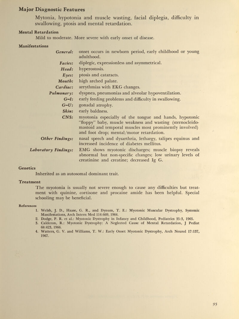 Mytonia, hypotonia and muscle wasting, facial diplegia, difficulty in swallowing, ptosis and mental retardation. Mental Retardation Mild to moderate. More severe with early onset of disease. Manifestations General: onset occurs in newborn period, early childhood or young adulthood. Facies: diplegic, expressionless and asymmetrical. Head: hyperostosis. Eyes: ptosis and cataracts. Mouth: high arched palate. Cardiac: arrythmias with EKG changes. Pulmonary: dyspnea, pneumonias and alveolar hypoventilation. G-I: early feeding problems and difficulty in swallowing. G-U: gonadal atrophy. Skin: early baldness. CNS: myotonia especially of the tongue and hands, hypotonic “floppy” baby, muscle weakness and wasting (sternocleido mastoid and temporal muscles most prominently involved) and foot drop; mental/motor retardation. Other Findings: nasal speech and dysarthria, lethargy, talipes equinus and increased incidence of diabetes mellitus. Laboratory Findings: EMG shows myotonic discharges; muscle biopsy reveals abnormal but non-specific changes; low urinary levels of creatinine and creatine; decreased Ig G. Genetics Inherited as an autosomal dominant trait. Treatment The myotonia is usually not severe enough to cause any difficulties but treat ment with quinine, cortisone and procaine amide has been helpful. Special schooling may be beneficial. References 1. Welsh, J. D., Haase, G. R., and Dynum, T. E.: Myotonic Muscular Dystrophy, Systemic Manifestations, Arch Intern Med 114:669, 1964. 2. Dodge, P. R. et al.: Myotonic Dystrophy in Infancy and Childhood, Pediatrics 35:3, 1965. 3. Calderon, R.: Myotonic Dystrophy: A Neglected Cause of Mental Retardation, J Pediat 68:423, 1966. 4. Watters, G. V. and Williams, T. W.: Early Onset Myotonic Dystrophy, Arch Neurol 17:137, 1967.