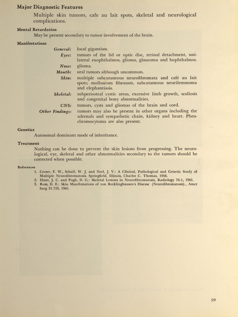Multiple skin tumors, cafe au lait spots, skeletal and neurological complications. Mental Retardation May be present secondary to tumor involvement of the brain. Manifestations General: Eyes: Nose: Mouth: Skin: Skeletal: CNS: Other Findings: local gigantism. tumors of the lid or optic disc, retinal detachment, uni lateral exophthalmos, glioma, glaucoma and buphthalmos. glioma. oral tumors although uncommon. multiple subcutaneous neurofibromata and café au lait spots; molluscum fibrosum, subcutaneous neurilemmoma and elephantiasis. subperiosteal cystic areas, excessive limb growth, scoliosis and congenital bony abnormalities. tumors, cysts and gliomas of the brain and cord. tumors may also be present in other organs including the adrenals and sympathetic chain, kidney and heart. Pheo- chromocytoma are also present. Genetics Autosomal dominant mode of inheritance. Treatment Nothing can be done to prevent the skin lesions from progressing. The neuro logical, eye, skeletal and other abnormalities secondary to the tumors should be corrected when possible. References 1. Crowe, F. W., Schull, W. J. and Neel, J. V.: A Clinical, Pathological and Genetic Study of Multiple Neurofibromatosis. Springfield, Illinois, Charles C. Thomas, 1956. 2. Hunt, J. C. and Pugh, D. G.: Skeletal Lesions in Neurofibromatosis, Radiology 76:1, 1961. 3. Ross, D. E.: Skin Manifestations of von Recklinghausen’s Disease (Neurofibromatosis) , Amer Surg 31:729, 1965.